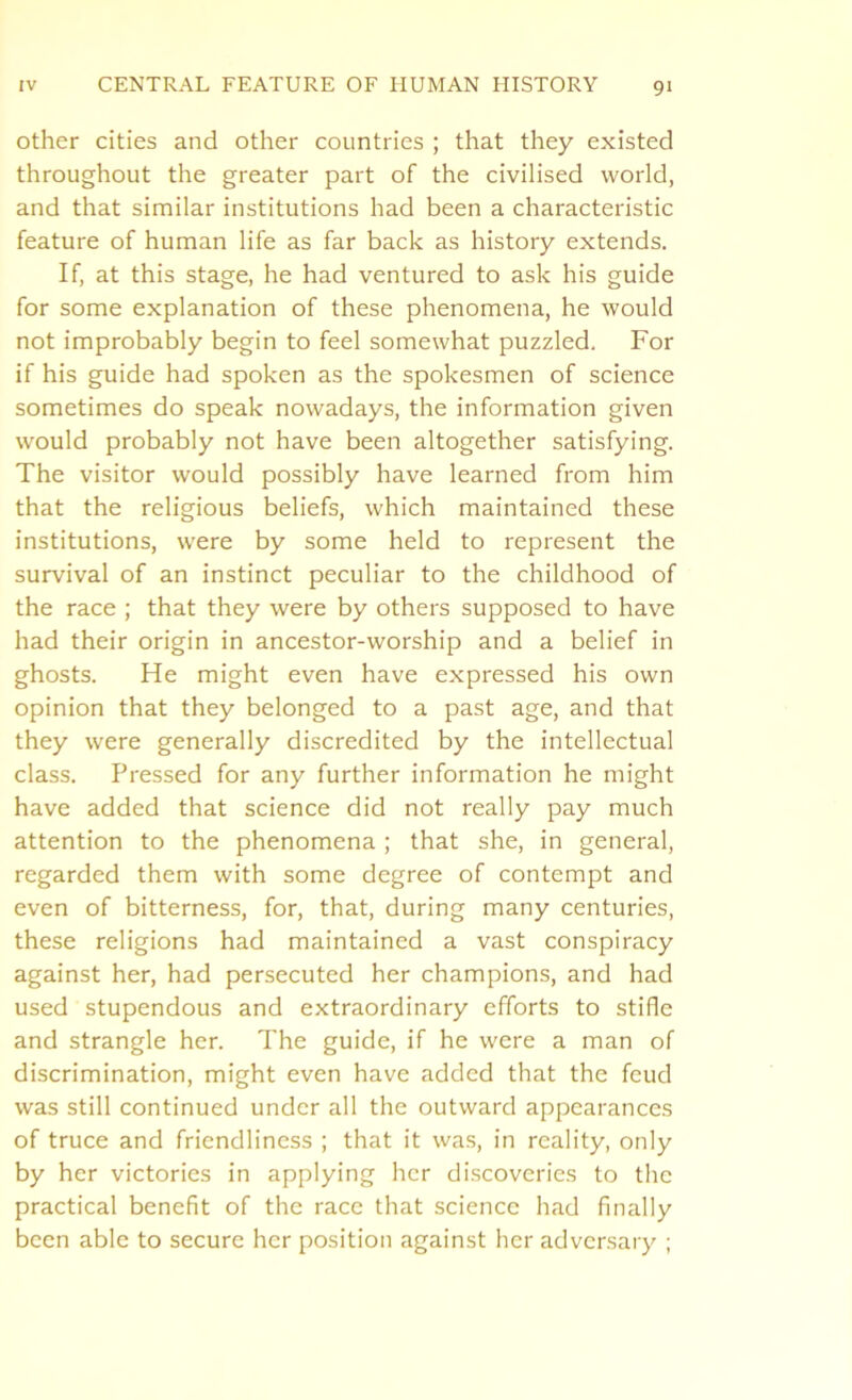 other cities and other countries ; that they existed throughout the greater part of the civilised world, and that similar institutions had been a characteristic feature of human life as far back as history extends. If, at this stage, he had ventured to ask his guide for some explanation of these phenomena, he would not improbably begin to feel somewhat puzzled. For if his guide had spoken as the spokesmen of science sometimes do speak nowadays, the information given would probably not have been altogether satisfying. The visitor would possibly have learned from him that the religious beliefs, which maintained these institutions, were by some held to represent the survival of an instinct peculiar to the childhood of the race ; that they were by others supposed to have had their origin in ancestor-worship and a belief in ghosts. He might even have expressed his own opinion that they belonged to a past age, and that they were generally discredited by the intellectual class. Pressed for any further information he might have added that science did not really pay much attention to the phenomena ; that she, in general, regarded them with some degree of contempt and even of bitterness, for, that, during many centuries, these religions had maintained a vast conspiracy against her, had persecuted her champions, and had used stupendous and extraordinary efforts to stifle and strangle her. The guide, if he were a man of discrimination, might even have added that the feud was still continued under all the outward appearances of truce and friendliness ; that it was, in reality, only by her victories in applying her discoveries to the practical benefit of the race that science had finally been able to secure her position against her adversary ;