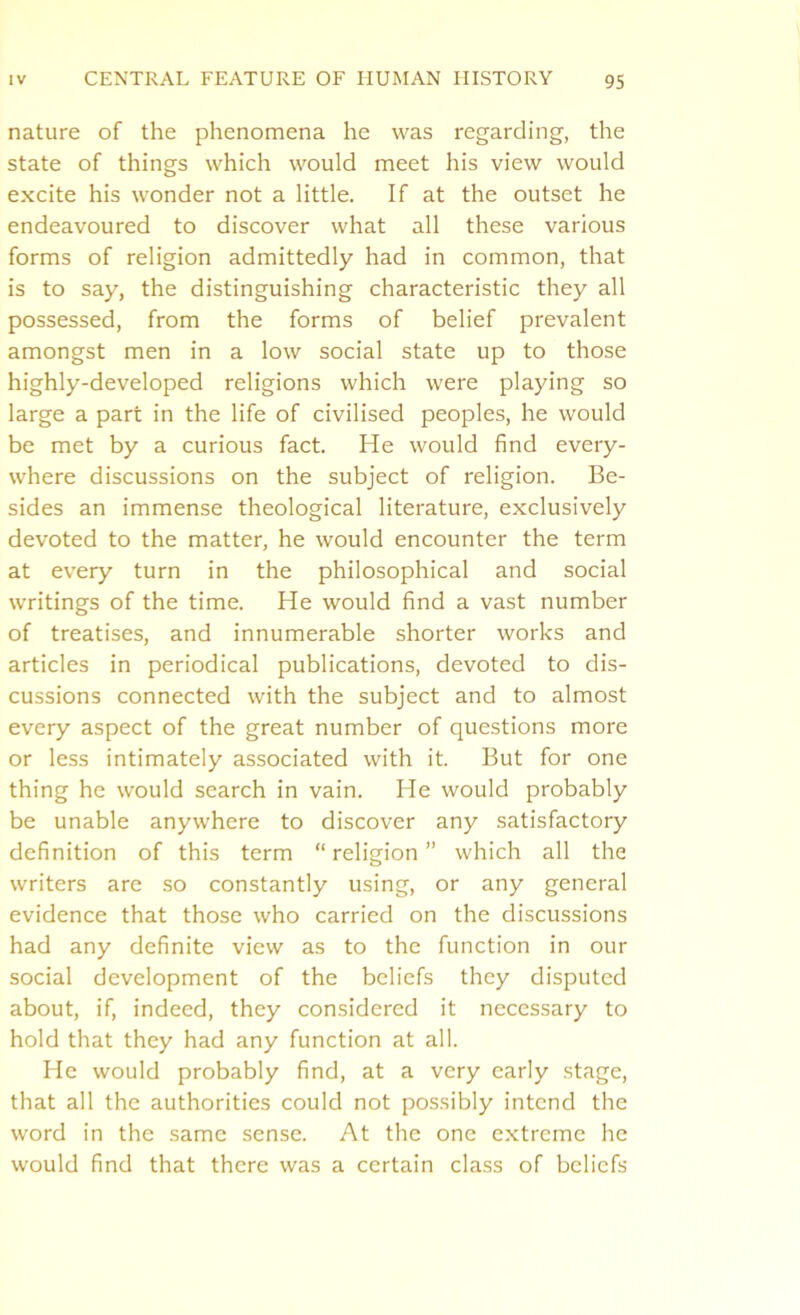 nature of the phenomena he was regarding, the state of things which would meet his view would excite his wonder not a little. If at the outset he endeavoured to discover what all these various forms of religion admittedly had in common, that is to say, the distinguishing characteristic they all possessed, from the forms of belief prevalent amongst men in a low social state up to those highly-developed religions which were playing so large a part in the life of civilised peoples, he would be met by a curious fact. He would find every- where discussions on the subject of religion. Be- sides an immense theological literature, exclusively devoted to the matter, he would encounter the term at every turn in the philosophical and social writings of the time. He would find a vast number of treatises, and innumerable shorter works and articles in periodical publications, devoted to dis- cussions connected with the subject and to almost every aspect of the great number of questions more or less intimately associated with it. But for one thing he would search in vain. He would probably be unable anywhere to discover any satisfactory definition of this term “religion” which all the writers are so constantly using, or any general evidence that those who carried on the discussions had any definite view as to the function in our social development of the beliefs they disputed about, if, indeed, they considered it necessary to hold that they had any function at all. He would probably find, at a very early stage, that all the authorities could not possibly intend the word in the same sense. At the one extreme he would find that there was a certain class of beliefs