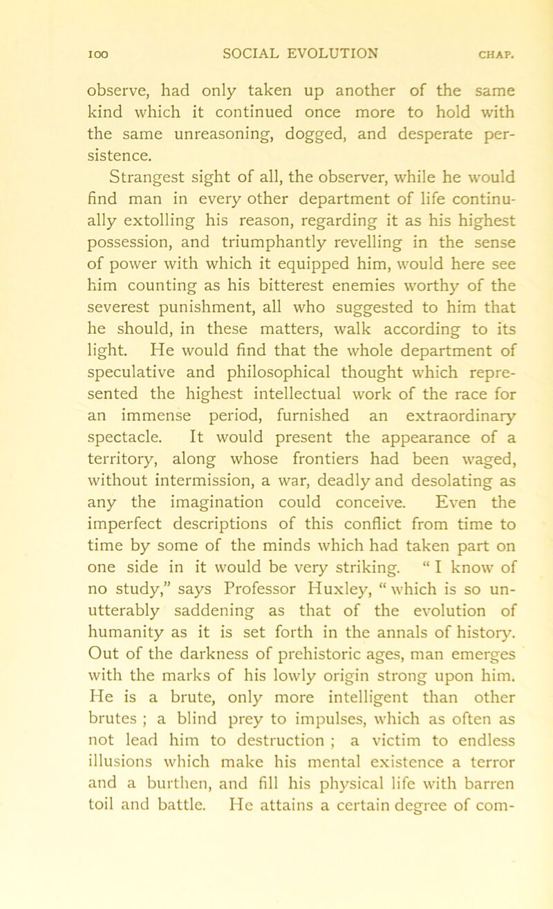 observe, had only taken up another of the same kind which it continued once more to hold with the same unreasoning, dogged, and desperate per- sistence. Strangest sight of all, the observer, while he would find man in every other department of life continu- ally extolling his reason, regarding it as his highest possession, and triumphantly revelling in the sense of power with which it equipped him, would here see him counting as his bitterest enemies worthy of the severest punishment, all who suggested to him that he should, in these matters, walk according to its light. He would find that the whole department of speculative and philosophical thought which repre- sented the highest intellectual work of the race for an immense period, furnished an extraordinary spectacle. It would present the appearance of a territory, along whose frontiers had been waged, without intermission, a war, deadly and desolating as any the imagination could conceive. Even the imperfect descriptions of this conflict from time to time by some of the minds which had taken part on one side in it would be very striking. “ I know of no study,” says Professor Huxley, “which is so un- utterably saddening as that of the evolution of humanity as it is set forth in the annals of history. Out of the darkness of prehistoric ages, man emerges with the marks of his lowly origin strong upon him. He is a brute, only more intelligent than other brutes ; a blind prey to impulses, which as often as not lead him to destruction ; a victim to endless illusions which make his mental existence a terror and a burthen, and fill his physical life with barren toil and battle. He attains a certain degree of com-