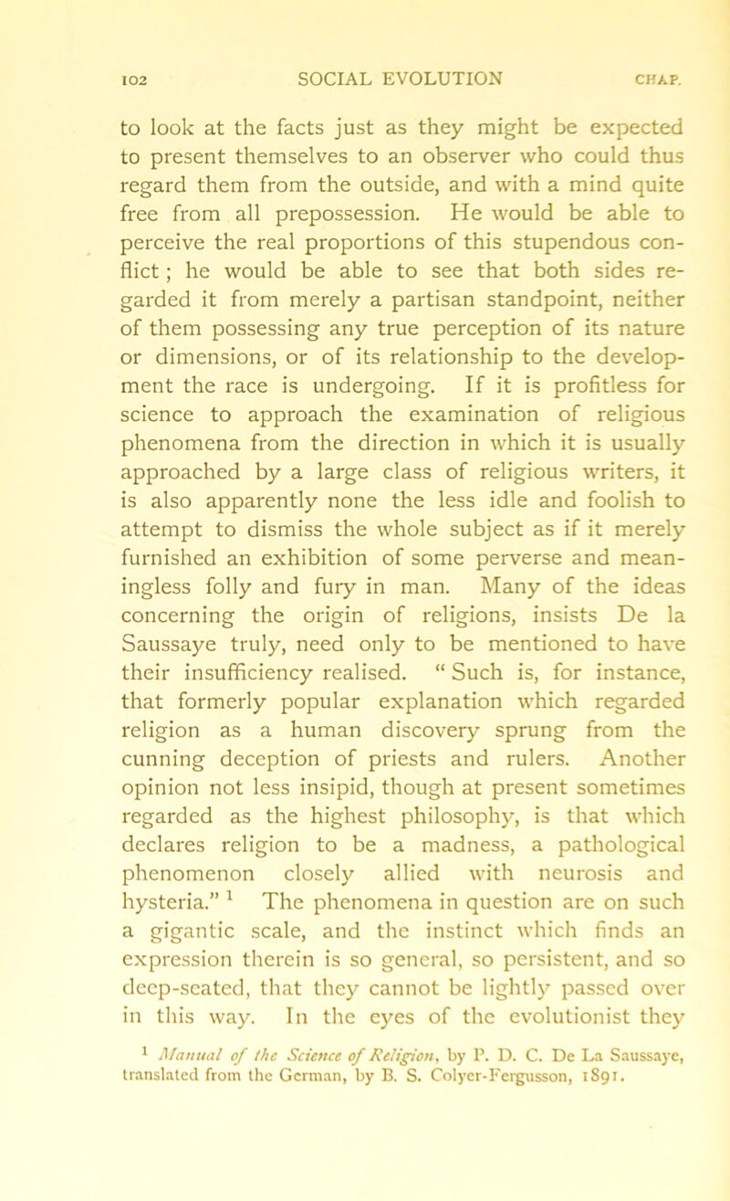 to look at the facts just as they might be expected to present themselves to an observer who could thus regard them from the outside, and with a mind quite free from all prepossession. He would be able to perceive the real proportions of this stupendous con- flict ; he would be able to see that both sides re- garded it from merely a partisan standpoint, neither of them possessing any true perception of its nature or dimensions, or of its relationship to the develop- ment the race is undergoing. If it is profitless for science to approach the examination of religious phenomena from the direction in which it is usually approached by a large class of religious writers, it is also apparently none the less idle and foolish to attempt to dismiss the whole subject as if it merely furnished an exhibition of some perverse and mean- ingless folly and fury in man. Many of the ideas concerning the origin of religions, insists De la Saussaye truly, need only to be mentioned to have their insufficiency realised. “ Such is, for instance, that formerly popular explanation which regarded religion as a human discovery sprung from the cunning deception of priests and rulers. Another opinion not less insipid, though at present sometimes regarded as the highest philosophy, is that which declares religion to be a madness, a pathological phenomenon closely allied with neurosis and hysteria.” 1 The phenomena in question are on such a gigantic scale, and the instinct which finds an expression therein is so general, so persistent, and so deep-seated, that they cannot be lightly passed over in this way. In the eyes of the evolutionist they 1 Manual of the Science of Religion, by P. D. C. De La Saussaye, translated from the German, by B. S. Colyer-Fergusson, 1891.