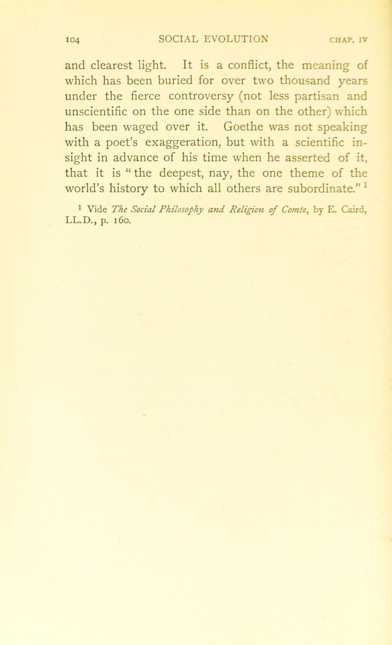 and clearest light. It is a conflict, the meaning of which has been buried for over two thousand years under the fierce controversy (not less partisan and unscientific on the one side than on the other) which has been waged over it. Goethe was not speaking with a poet’s exaggeration, but with a scientific in- sight in advance of his time when he asserted of it, that it is “ the deepest, nay, the one theme of the world’s history to which all others are subordinate.” 3 1 Vide The Social Philosophy and Religion of Comte, by E. Caird, LL.D., p. 160.