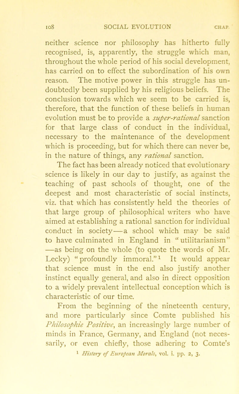 neither science nor philosophy has hitherto fully recognised, is, apparently, the struggle which man, throughout the whole period of his social development, has carried on to effect the subordination of his own reason. The motive power in this struggle has un- doubtedly been supplied by his religious beliefs. The conclusion towards which we seem to be carried is, therefore, that the function of these beliefs in human evolution must be to provide a super-rational sanction for that large class of conduct in the individual, necessary to the maintenance of the development which is proceeding, but for which there can never be, in the nature of things, any rational sanction. The fact has been already noticed that evolutionary science is likely in our day to justify, as against the teaching of past schools of thought, one of the deepest and most characteristic of social instincts, viz. that which has consistently held the theories of that large group of philosophical writers who have aimed at establishing a rational sanction for individual conduct in society—a school which may be said to have culminated in England in “utilitarianism” —as being on the whole (to quote the words of Mr. Lecky) “profoundly immoral.”1 It would appear that science must in the end also justify another instinct equally general, and also in direct opposition to a widely prevalent intellectual conception which is characteristic of our time. From the beginning of the nineteenth century, and more particularly since Comte published his Philosophic Positive, an increasingly large number of minds in France, Germany, and England (not neces- sarily, or even chiefly, those adhering to Comte’s