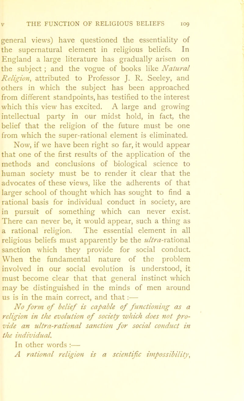 general views) have questioned the essentiality of the supernatural element in religious beliefs. In England a large literature has gradually arisen on the subject; and the vogue of books like Natural Religion, attributed to Professor J. R. Seeley, and others in which the subject has been approached from different standpoints, has testified to the interest which this view has excited. A large and growing intellectual party in our midst hold, in fact, the belief that the religion of the future must be one from which the super-rational element is eliminated. Now, if we have been right so far, it would appear that one of the first results of the application of the methods and conclusions of biological science to human society must be to render it clear that the advocates of these views, like the adherents of that larger school of thought which has sought to find a rational basis for individual conduct in society, are in pursuit of something which can never exist. There can never be, it would appear, such a thing as a rational religion. The essential element in all religious beliefs must apparently be the ultra-x?N\or\-d\ sanction which they provide for social conduct. When the fundamental nature of the problem involved in our social evolution is understood, it must become clear that that general instinct which may be distinguished in the minds of men around us is in the main correct, and that:— No form of belief is capable of functioning as a religion in the evolution of society which does not pro- vide an ultra-rational sanction for social conduct in the individual. In other words :— A rational religion is a scientific impossibility,