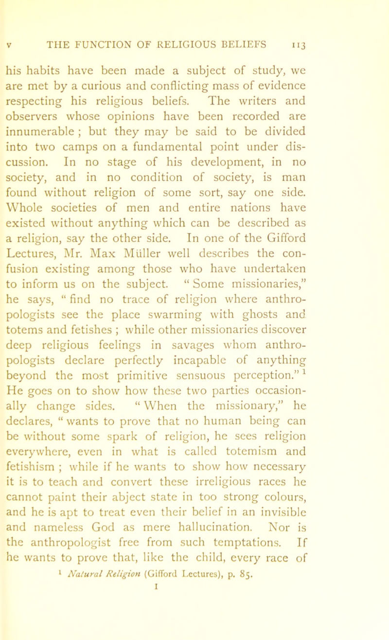 his habits have been made a subject of study, we are met by a curious and conflicting mass of evidence respecting his religious beliefs. The writers and observers whose opinions have been recorded are innumerable ; but they may be said to be divided into two camps on a fundamental point under dis- cussion. In no stage of his development, in no society, and in no condition of society, is man found without religion of some sort, say one side. Whole societies of men and entire nations have existed without anything which can be described as a religion, say the other side. In one of the Gifford Lectures, Mr. Max Muller well describes the con- fusion existing among those who have undertaken to inform us on the subject. “ Some missionaries,” he says, “ find no trace of religion where anthro- pologists see the place swarming with ghosts and totems and fetishes ; while other missionaries discover deep religious feelings in savages whom anthro- pologists declare perfectly incapable of anything beyond the most primitive sensuous perception.”1 He goes on to show how these two parties occasion- ally change sides. “ When the missionary,” he declares, “ wants to prove that no human being can be without some spark of religion, he sees religion everywhere, even in what is called totemism and fetishism ; while if he wants to show how necessary it is to teach and convert these irreligious races he cannot paint their abject state in too strong colours, and he is apt to treat even their belief in an invisible and nameless God as mere hallucination. Nor is the anthropologist free from such temptations. If he wants to prove that, like the child, every race of 1 Natural Religion (GifTord Lectures), p. 85. I