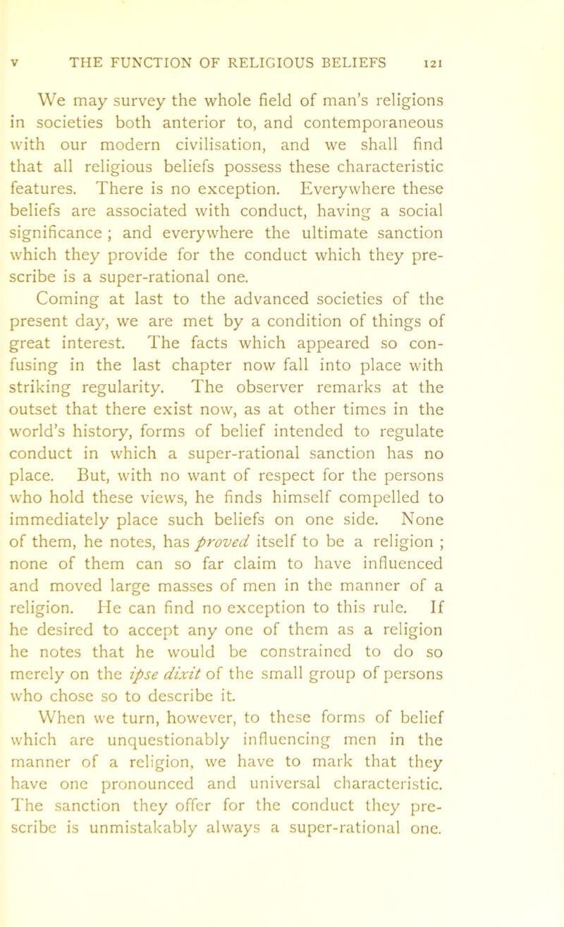 We may survey the whole field of man’s religions in societies both anterior to, and contemporaneous with our modern civilisation, and we shall find that all religious beliefs possess these characteristic features. There is no exception. Everywhere these beliefs are associated with conduct, having a social significance ; and everywhere the ultimate sanction which they provide for the conduct which they pre- scribe is a super-rational one. Coming at last to the advanced societies of the present day, we are met by a condition of things of great interest. The facts which appeared so con- fusing in the last chapter now fall into place with striking regularity. The observer remarks at the outset that there exist now, as at other times in the world’s history, forms of belief intended to regulate conduct in which a super-rational sanction has no place. But, with no want of respect for the persons who hold these views, he finds himself compelled to immediately place such beliefs on one side. None of them, he notes, has proved itself to be a religion ; none of them can so far claim to have influenced and moved large masses of men in the manner of a religion. He can find no exception to this rule. If he desired to accept any one of them as a religion he notes that he would be constrained to do so merely on the ipse dixit of the small group of persons who chose so to describe it. When we turn, however, to these forms of belief which are unquestionably influencing men in the manner of a religion, we have to mark that they have one pronounced and universal characteristic. The sanction they offer for the conduct they pre- scribe is unmistakably always a super-rational one.