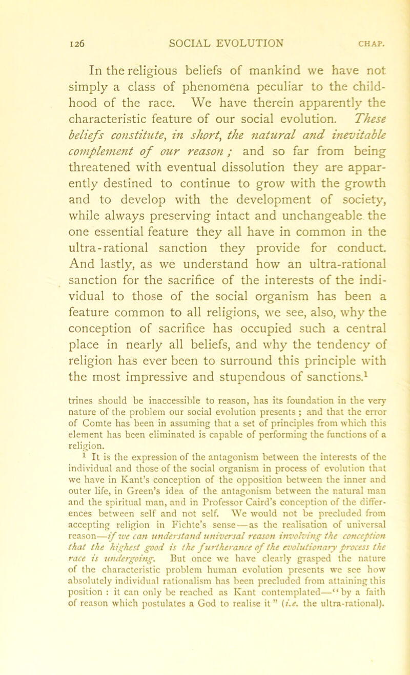 In the religious beliefs of mankind we have not simply a class of phenomena peculiar to the child- hood of the race. We have therein apparently the characteristic feature of our social evolution. These beliefs constitute, in short, the natural and inevitable complement of our reason; and so far from being threatened with eventual dissolution they are appar- ently destined to continue to grow with the growth and to develop with the development of society, while always preserving intact and unchangeable the one essential feature they all have in common in the ultra-rational sanction they provide for conduct. And lastly, as we understand how an ultra-rational sanction for the sacrifice of the interests of the indi- vidual to those of the social organism has been a feature common to all religions, we see, also, why the conception of sacrifice has occupied such a central place in nearly all beliefs, and why the tendency of religion has ever been to surround this principle with the most impressive and stupendous of sanctions.1 trines should be inaccessible to reason, has its foundation in the very nature of the problem our social evolution presents ; and that the error of Comte has been in assuming that a set of principles from which this element has been eliminated is capable of performing the functions of a religion. 1 It is the expression of the antagonism between the interests of the individual and those of the social organism in process of evolution that we have in Kant’s conception of the opposition between the inner and outer life, in Green’s idea of the antagonism between the natural man and the spiritual man, and in Professor Caird’s conception of the differ- ences between self and not self. We would not be precluded from accepting religion in Fichte’s sense—as the realisation of universal reason—if me can understand universal reason involving the conception that the highest good is the furtherance of the evolutionary process the race is undergoing. But once we have clearly grasped the nature of the characteristic problem human evolution presents we see how absolutely individual rationalism has been precluded from attaining this position : it can only be reached as Kant contemplated—“by a faith of reason which postulates a God to realise it” (i.e. the ultra-rational).