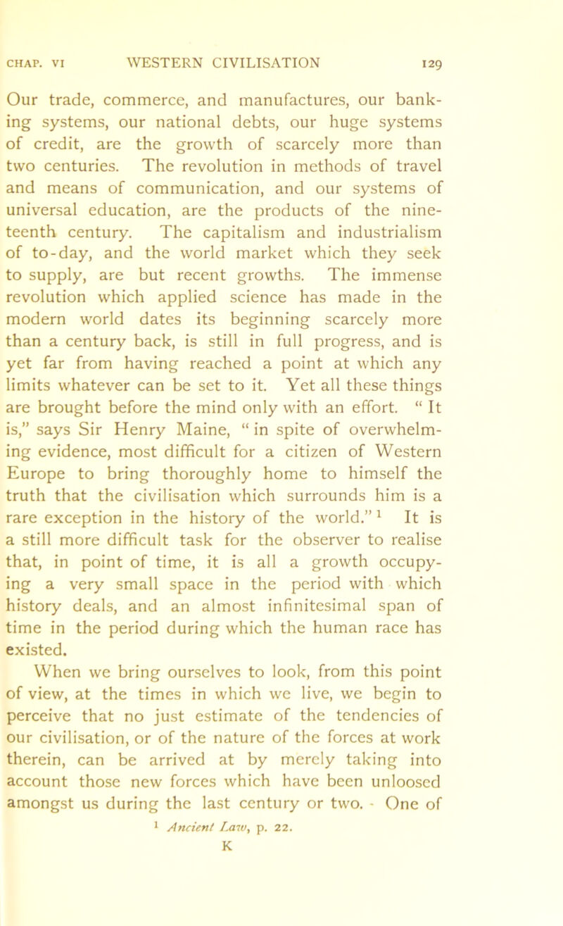 Our trade, commerce, and manufactures, our bank- ing systems, our national debts, our huge systems of credit, are the growth of scarcely more than two centuries. The revolution in methods of travel and means of communication, and our systems of universal education, are the products of the nine- teenth century. The capitalism and industrialism of to-day, and the world market which they seek to supply, are but recent growths. The immense revolution which applied science has made in the modern wrorld dates its beginning scarcely more than a century back, is still in full progress, and is yet far from having reached a point at which any limits whatever can be set to it. Yet all these things are brought before the mind only with an effort. “ It is,” says Sir Henry Maine, “ in spite of overwhelm- ing evidence, most difficult for a citizen of Western Europe to bring thoroughly home to himself the truth that the civilisation which surrounds him is a rare exception in the history of the world.” 1 It is a still more difficult task for the observer to realise that, in point of time, it is all a growth occupy- ing a very small space in the period with which history deals, and an almost infinitesimal span of time in the period during which the human race has existed. When we bring ourselves to look, from this point of view, at the times in which we live, we begin to perceive that no just estimate of the tendencies of our civilisation, or of the nature of the forces at work therein, can be arrived at by merely taking into account those new forces which have been unloosed amongst us during the last century or two. • One of 1 Ancient Law, p. 22. K