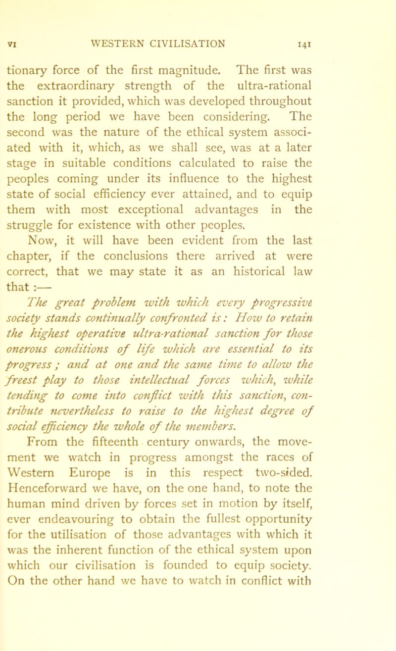 tionary force of the first magnitude. The first was the extraordinary strength of the ultra-rational sanction it provided, which was developed throughout the long period we have been considering. The second was the nature of the ethical system associ- ated with it, which, as we shall see, was at a later stage in suitable conditions calculated to raise the peoples coming under its influence to the highest state of social efficiency ever attained, and to equip them with most exceptional advantages in the struggle for existence with other peoples. Now, it will have been evident from the last chapter, if the conclusions there arrived at were correct, that we may state it as an historical law that :— The great problem with which every progressive, society stands continually confronted is : Hoiv to retain the highest operative ultra-rational sanction for those onerous conditions of life which are essential to its progress ; and at one and the same time to allow the freest play to those intellectual forces which, while tending to come into conflict with this sanction, con- tribute nevertheless to raise to the highest degree of social efficiency the whole of the me7nbers. From the fifteenth century onwards, the move- ment we watch in progress amongst the races of Western Europe is in this respect two-sided. Henceforward we have, on the one hand, to note the human mind driven by forces set in motion by itself, ever endeavouring to obtain the fullest opportunity for the utilisation of those advantages with which it was the inherent function of the ethical system upon which our civilisation is founded to equip society. On the other hand we have to watch in conflict with