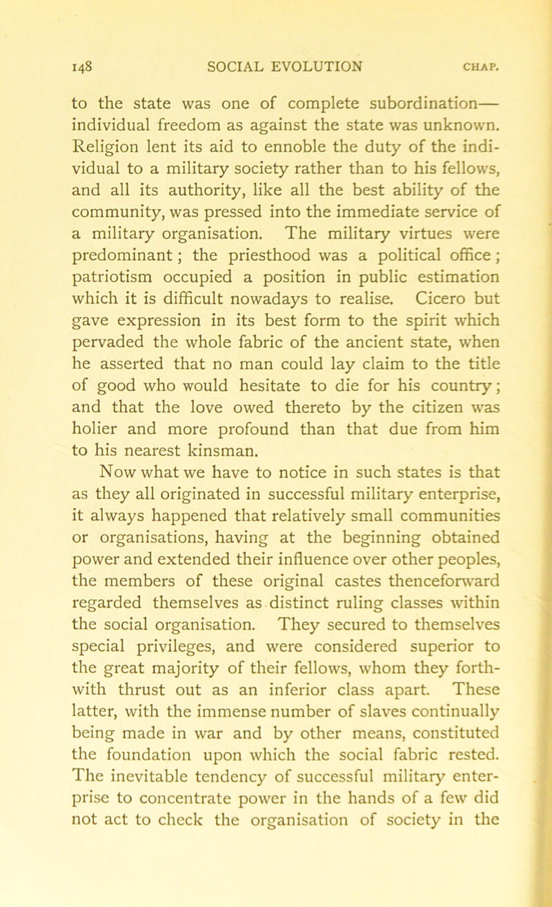 to the state was one of complete subordination— individual freedom as against the state was unknown. Religion lent its aid to ennoble the duty of the indi- vidual to a military society rather than to his fellows, and all its authority, like all the best ability of the community, was pressed into the immediate service of a military organisation. The military virtues were predominant; the priesthood was a political office ; patriotism occupied a position in public estimation which it is difficult nowadays to realise. Cicero but gave expression in its best form to the spirit which pervaded the whole fabric of the ancient state, when he asserted that no man could lay claim to the title of good who would hesitate to die for his country; and that the love owed thereto by the citizen was holier and more profound than that due from him to his nearest kinsman. Now what we have to notice in such states is that as they all originated in successful military enterprise, it always happened that relatively small communities or organisations, having at the beginning obtained power and extended their influence over other peoples, the members of these original castes thenceforward regarded themselves as distinct ruling classes within the social organisation. They secured to themselves special privileges, and were considered superior to the great majority of their fellows, whom they forth- with thrust out as an inferior class apart. These latter, with the immense number of slaves continually being made in war and by other means, constituted the foundation upon which the social fabric rested. The inevitable tendency of successful military enter- prise to concentrate power in the hands of a few did not act to check the organisation of society in the