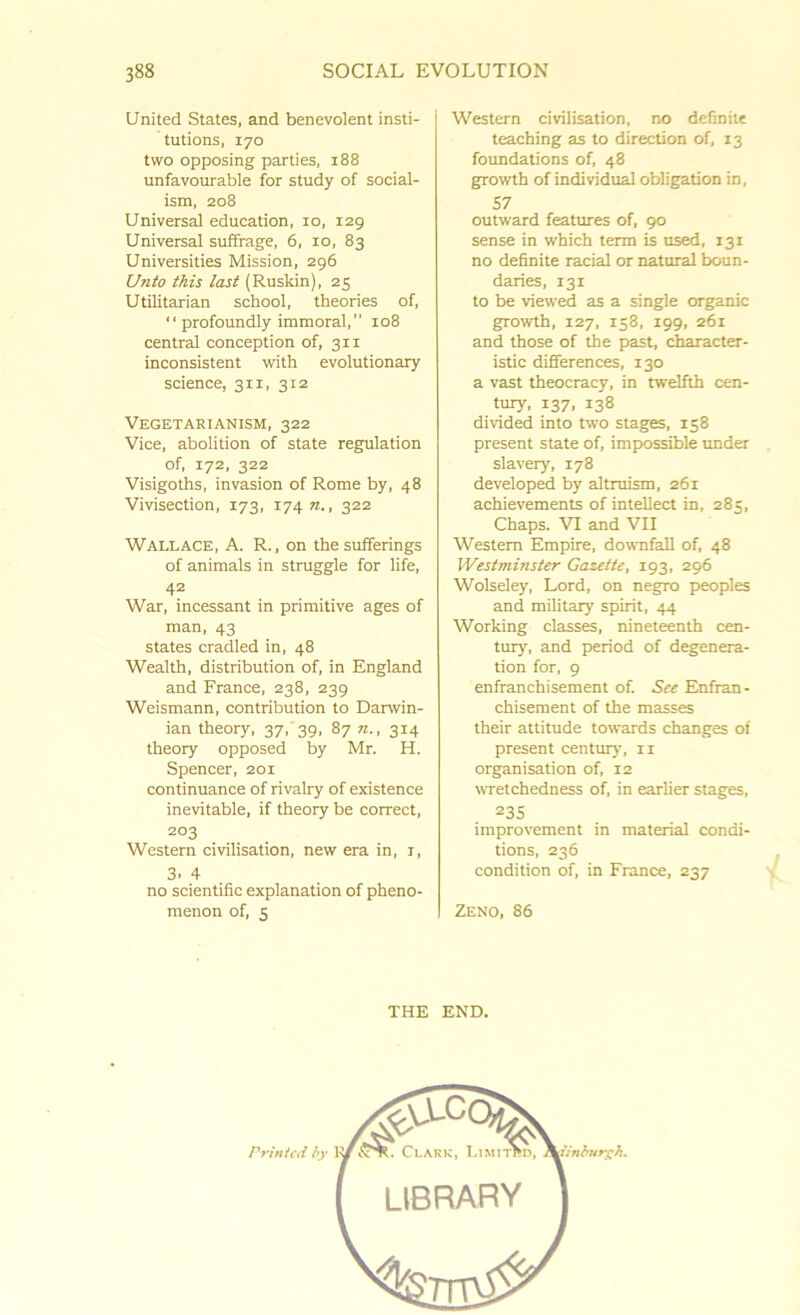 United States, and benevolent insti- tutions, 170 two opposing parties, 188 unfavourable for study of social- ism, 208 Universal education, 10, 129 Universal suffrage, 6, 10, 83 Universities Mission, 296 Unto this last (Ruskin), 25 Utilitarian school, theories of, “ profoundly immoral,” 108 central conception of, 311 inconsistent with evolutionary science, 311, 312 Vegetarianism, 322 Vice, abolition of state regulation of, 172, 322 Visigoths, invasion of Rome by, 48 Vivisection, 173, 174 n., 322 Wallace, A. R., on the sufferings of animals in struggle for life, 42 War, incessant in primitive ages of man, 43 states cradled in, 48 Wealth, distribution of, in England and France, 238, 239 Weismann, contribution to Darwin- ian theory, 37, 39, 87 n., 314 theory opposed by Mr. H. Spencer, 201 continuance of rivalry of existence inevitable, if theory be correct, 203 Western civilisation, new era in, r, 3. 4 no scientific explanation of pheno- menon of, 5 Western civilisation, no definite teaching as to direction of, 13 foundations of, 48 growth of individual obligation in, 57 outward features of, 90 sense in which term is used, 131 no definite racial or natural boun- daries, 131 to be viewed as a single organic growth, 127, 158, 199, 261 and those of the past, character- istic differences, 130 a vast theocracy, in twelfth cen- tury, 137, 138 divided into two stages, 158 present state of, impossible under slavery, 178 developed by altruism, 261 achievements of intellect in, 285, Chaps. VI and VII Western Empire, downfall of, 48 Westminster Gazette, 193, 296 Wolseley, Lord, on negro peoples and military spirit, 44 Working classes, nineteenth cen- tury', and period of degenera- tion for, 9 enfranchisement of. See Enfran- chisement of the masses their attitude towards changes of present century', 11 organisation of, 12 wretchedness of, in earlier stages, 235 improvement in material condi- tions, 236 condition of, in France, 237 Zeno, 86 THE END.