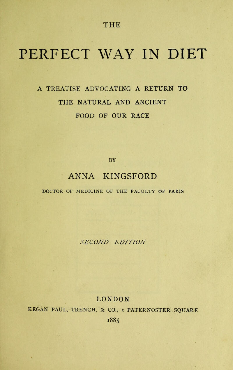 PERFECT WAY IN DIET A TREATISE ADVOCATING A RETURN TO THE NATURAL AND ANCIENT FOOD OF OUR RACE BY ANNA KINGSFORD DOCTOR OF MEDICINE OF THE FACULTY OF PARIS SECOND EDITION LONDON KEGAN PAUL, TRENCH, & CO., t PATERNOSTER SQUARE 1S85