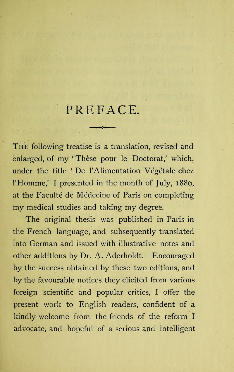 PREFACE. The following treatise is a translation, revised and enlarged, of my ‘ These pour le Doctorat,’ which, under the title ‘ De l5Alimentation Wg^tale chez l’Homme,’ I presented in the month of July, 1880, at the Faculte de Medecine of Paris on completing my medical studies and taking my degree. The original thesis was published in Paris in the French language, and subsequently translated into German and issued with illustrative notes and other additions by Dr. A. Aderholdt. Encouraged by the success obtained by these two editions, and by the favourable notices they elicited from various foreign scientific and popular critics, I offer the present work to English readers, confident of a kindly welcome from the friends of the reform I advocate* and hopeful of a serious and intelligent