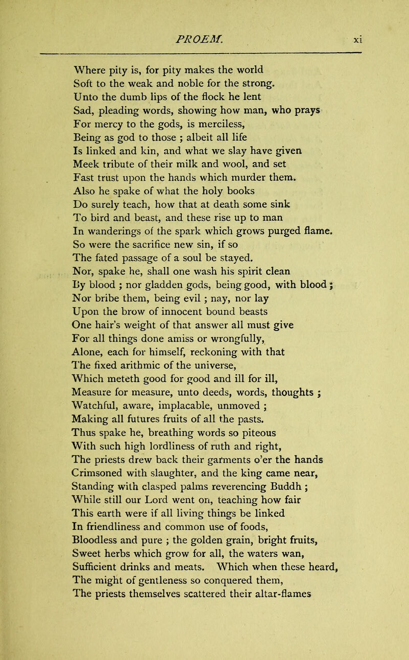 Where pity is, for pity makes the world Soft to the weak and noble for the strong. Unto the dumb lips of the flock he lent Sad, pleading words, showing how man, who prays For mercy to the gods, is merciless. Being as god to those ; albeit all life Is linked and kin, and what we slay have given Meek tribute of their milk and wool, and set Fast trust upon the hands which murder them. Also he spake of what the holy books Do surely teach, how that at death some sink To bird and beast, and these rise up to man In wanderings of the spark which grows purged flame. So were the sacrifice new sin, if so The fated passage of a soul be stayed. Nor, spake he, shall one wash his spirit clean By blood ; nor gladden gods, being good, with blood ; Nor bribe them, being evil; nay, nor lay Upon the brow of innocent bound beasts One hair’s weight of that answer all must give For all things done amiss or wrongfully, Alone, each for himself, reckoning with that The fixed arithmic of the universe, Which meteth good for good and ill for ill. Measure for measure, unto deeds, words, thoughts ; Watchful, aware, implacable, unmoved ; Making all futures fruits of all the pasts. Thus spake he, breathing words so piteous With such high lordliness of ruth and right, The priests drew back their garments o’er the hands Crimsoned with slaughter, and the king came near, Standing with clasped palms reverencing Buddh ; While still our Lord went on, teaching how fair This earth were if all living things be linked In friendliness and common use of foods, Bloodless and pure ; the golden grain, bright fruits, Sweet herbs which grow for all, the waters wan, Sufficient drinks and meats. Which when these heard, The might of gentleness so conquered them, The priests themselves scattered their altar-flames