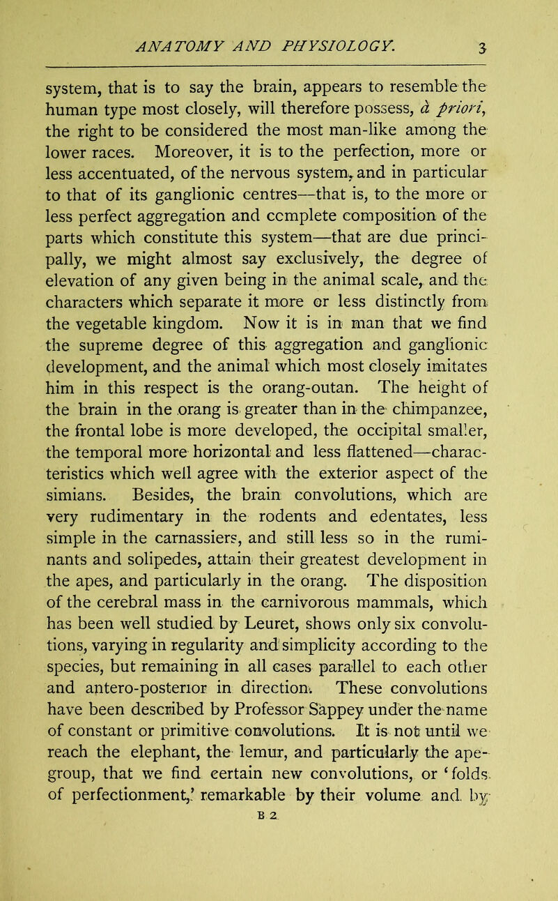 system, that is to say the brain, appears to resemble the human type most closely, will therefore possess, d priori, the right to be considered the most man-like among the lower races. Moreover, it is to the perfection, more or less accentuated, of the nervous system,, and in particular to that of its ganglionic centres—that is, to the more or less perfect aggregation and complete composition of the parts which constitute this system—that are due princi- pally, we might almost say exclusively, the degree of elevation of any given being in the animal scale, and the. characters which separate it more or less distinctly from; the vegetable kingdom. Now it is in man that we find the supreme degree of this aggregation and ganglionic development, and the animal which most closely imitates him in this respect is the orang-outan. The height of the brain in the orang is greater than in the chimpanzee, the frontal lobe is more developed, the occipital smaller, the temporal more horizontal: and less flattened—charac- teristics which well agree with the exterior aspect of the simians. Besides, the brain convolutions, which are very rudimentary in the rodents and edentates, less simple in the carnassiers, and still less so in the rumi- nants and solipedes, attain their greatest development in the apes, and particularly in the orang. The disposition of the cerebral mass in the carnivorous mammals, which has been well studied by Leuret, shows only six convolu- tions, varying in regularity and simplicity according to the species, but remaining in all cases parallel to each other and antero-posterior in direction-. These convolutions have been described by Professor Sappey under themame of constant or primitive convolutions. It is not: until we reach the elephant, the lemur, and particularly the ape- group, that we find eertain new convolutions, or ‘ folds, of perfectionment,’ remarkable by their volume and. by