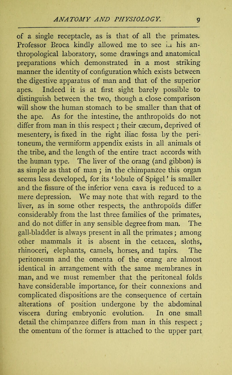 of a single receptacle, as is that of all the primates. Professor Broca kindly allowed me to see in his an- thropological laboratory, some drawings and anatomical preparations which demonstrated in a most striking manner the identity of configuration which exists between the digestive apparatus of man and that of the superior apes. Indeed it is at first sight barely possible to distinguish between the two, though a close comparison will show the human stomach to be smaller than that of the ape. As for the intestine, the anthropoids do not differ from man in this respect; their caecum, deprived of mesentery, is fixed in the right iliac fossa by the peri- toneum, the vermiform appendix exists in all animals of the tribe, and the length of the entire tract accords with the human type. The liver of the orang (and gibbon) is as simple as that of man ; in the chimpanzee this organ seems less developed, for its ‘ lobule of Spigel ’ is smaller and the fissure of the inferior vena cava is reduced to a mere depression. We may note that with regard to the liver, as in some other respects, the anthropoids differ considerably from the last three families of the primates, and do not differ in any sensible degree from man. The gall-bladder is always present in all the primates; among other mammals it is absent in the cetacea, sloths, rhinoceri, elephants, camels, horses, and tapirs. The peritoneum and the omenta of the orang are almost identical in arrangement with the same membranes in man, and we must remember that the peritoneal folds have considerable importance, for their connexions and complicated dispositions are the consequence of certain alterations of position undergone by the abdominal viscera during embryonic evolution. In one small detail the chimpanzee differs from man in this respect ; the omentum of the former is attached to the upper part