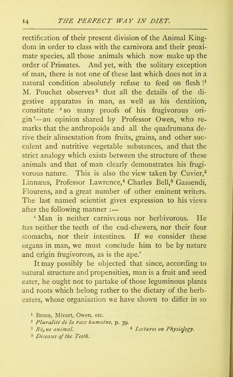 rectification of their present division of the Animal King- dom in order to class with the carnivora and their proxi- mate species, all those animals which now make up the order of Primates. And yet, with the solitary exception of man, there is not one of these last which does not in a natural condition absolutely refuse to feed on flesh l1 M. Pouchet observes2 that all the details of the di- gestive apparatus in man, as well as his dentition, constitute ‘ so many proofs of his frugivorous ori- gin’—an opinion shared by Professor Owen, who re- marks that the anthropoids and all the quadrumana de- rive their alimentation from fruits, grains, and other suc- culent and nutritive vegetable substances, and that the strict analogy which exists between the structure of these animals and that of man clearly demonstrates his frugi- vorous nature. This is also the view taken by Cuvier,3 Linnaeus, Professor Lawrence,4 Charles Bell,5 Gassendi, Flourens, and a great number of other eminent writers. The last named scientist gives expression to his views after the following manner :— ‘ Man is neither carnivorous nor herbivorous. Lie has neither the teeth of the cud-chewers, nor their four stomachs, nor their intestines. If we consider these organs in man, we must conclude him to be by nature and origin frugivorous, as is the ape.’ It may possibly be objected that since, according to natural structure and propensities, man is a fruit and seed eater, he ought not to partake of those leguminous plants and roots which belong rather to the dietary of the herb- eaters, whose organisation we have shown to differ in so 1 Broca, Mivart, Owen, etc. 2 Plurality de la race humaine, p. 39. 3 Rt^ne animal. 4 Lectures on Physiology. 6 Diseases of the Teeth.