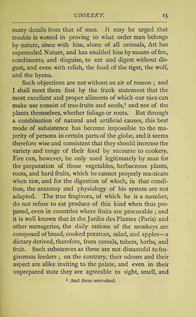 many details from that of man. It may be urged that trouble is wasted in proving to what order man belongs by nature, since with him, alone of all animals, Art has superseded Nature, and has enabled him by means of fire, condiments, and disguise, to eat and digest without dis- gust, and even with relish, the food of the tiger, the wolf, and the hyena. Such objections are not without an air of reason ; and I shall meet them first by the frank statement that the most excellent and proper aliments of which our race can make use consist of tree-fruits and seeds,1 and not of the plants themselves, whether foliage or roots. But through a combination of natural and artificial causes, this best mode of subsistence has become impossible to the ma- jority of persons in certain parts of the globe, and it seems therefore wise and consistent that they should increase the variety and range of their food by recourse to cookery. Fire can, however, be only used legitimately by man for the preparation of those vegetables, herbaceous plants, roots, and hard fruits, which he cannot properly masticate when raw, and for the digestion of which, in that condi- tion, the anatomy and physiology of his system are not adapted. The true frugivora, of which he is a member, do not refuse to eat produce of this kind when thus pre- pared, even in countries where fruits are procurable ; and it is well known that in the Jardin des Plantes (Paris) and other menageries, the daily rations of the monkeys are composed of bread, cooked potatoes, salad, and apples—a dietary derived, therefore, from cereals, tubers, herbs, and fruit. Such substances as these are not distasteful to fru- givorous feeders ; on the contrary, their odours and their aspect are alike inviting to the palate, and even in their unprepared state they are agreeable to sight, smell, and 1 And these uncooked.