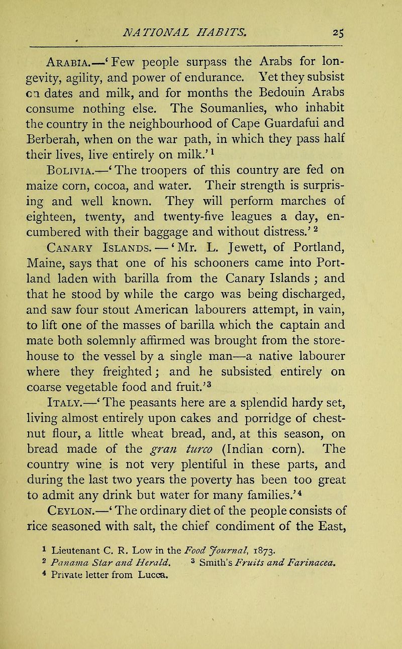 Arabia.—‘Few people surpass the Arabs for lon- gevity, agility, and power of endurance. Yet they subsist on dates and milk, and for months the Bedouin Arabs consume nothing else. The Soumanlies, who inhabit the country in the neighbourhood of Cape Guardafui and Berberah, when on the war path, in which they pass half their lives, live entirely on milk.’1 Bolivia.—‘ The troopers of this country are fed on maize corn, cocoa, and water. Their strength is surpris- ing and well known. They will perform marches of eighteen, twenty, and twenty-five leagues a day, en- cumbered with their baggage and without distress.’2 Canary Islands. — ‘Mr. L. Jewett, of Portland, Maine, says that one of his schooners came into Port- land laden with barilla from the Canary Islands ; and that he stood by while the cargo was being discharged, and saw four stout American labourers attempt, in vain, to lift one of the masses of barilla which the captain and mate both solemnly affirmed was brought from the store- house to the vessel by a single man—a native labourer where they freighted; and he subsisted entirely on coarse vegetable food and fruit.’3 Italy.—‘ The peasants here are a splendid hardy set, living almost entirely upon cakes and porridge of chest- nut flour, a little wheat bread, and, at this season, on bread made of the gran turco (Indian corn). The country wine is not very plentiful in these parts, and during the last two years the poverty has been too great to admit any drink but water for many families.’4 Ceylon.—‘ The ordinary diet of the people consists of rice seasoned with salt, the chief condiment of the East, 1 Lieutenant C. R. Low in the Food Journal, 1873. 2 Panama Star and Herald. 3 Smith’s Fruits and Farinacea. 4 Private letter from Lucca.