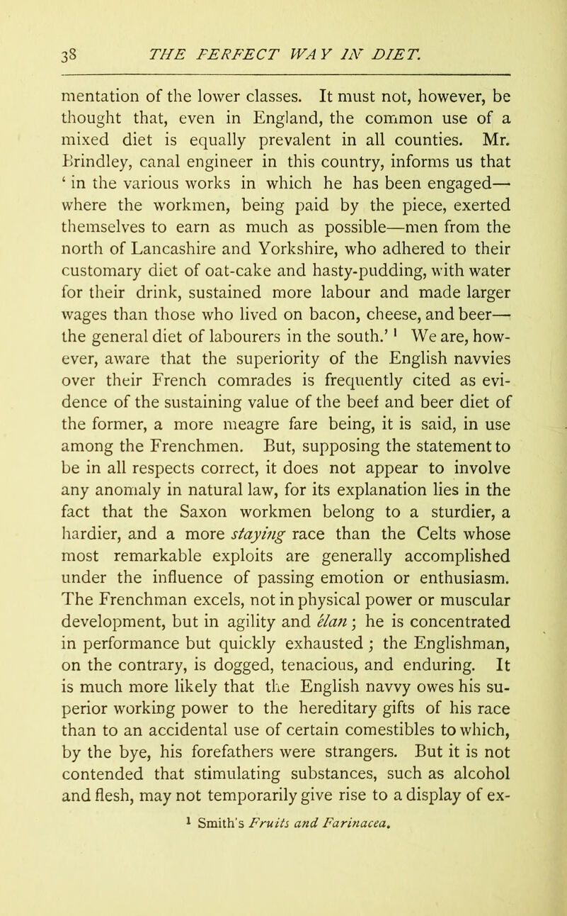 mentation of the lower classes. It must not, however, be thought that, even in England, the common use of a mixed diet is equally prevalent in all counties. Mr. Brindley, canal engineer in this country, informs us that ‘ in the various works in which he has been engaged— where the workmen, being paid by the piece, exerted themselves to earn as much as possible—men from the north of Lancashire and Yorkshire, who adhered to their customary diet of oat-cake and hasty-pudding, with water for their drink, sustained more labour and made larger wages than those who lived on bacon, cheese, and beer— the general diet of labourers in the south.’1 We are, how- ever, aware that the superiority of the English navvies over their French comrades is frequently cited as evi- dence of the sustaining value of the beef and beer diet of the former, a more meagre fare being, it is said, in use among the Frenchmen. But, supposing the statement to be in all respects correct, it does not appear to involve any anomaly in natural law, for its explanation lies in the fact that the Saxon workmen belong to a sturdier, a hardier, and a more staying race than the Celts whose most remarkable exploits are generally accomplished under the influence of passing emotion or enthusiasm. The Frenchman excels, not in physical power or muscular development, but in agility and elan; he is concentrated in performance but quickly exhausted ; the Englishman, on the contrary, is dogged, tenacious, and enduring. It is much more likely that the English navvy owes his su- perior working power to the hereditary gifts of his race than to an accidental use of certain comestibles to which, by the bye, his forefathers were strangers. But it is not contended that stimulating substances, such as alcohol and flesh, may not temporarily give rise to a display of ex-