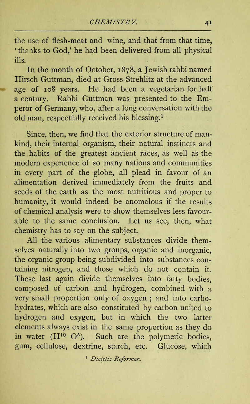 the use of flesh-meat and wine, and that from that time, ‘ tha iks to God/ he had been delivered from all physical ills. In the month of October, 1878, a Jewish rabbi named Hirsch Guttman, died at Gross-Strehlitz at the advanced age of 108 years. He had been a vegetarian for half a century. Rabbi Guttman was presented to the Em- peror of Germany, who, after a long conversation with the old man, respectfully received his blessing.1 Since, then, we find that the exterior structure of man- kind, their internal organism, their natural instincts and the habits of the greatest ancient races, as well as the modern experience of so many nations and communities in every part of the globe, all plead in favour of an alimentation derived immediately from the fruits and seeds of the earth as the most nutritious and proper to humanity, it would indeed be anomalous if the results of chemical analysis were to show themselves less favour- able to the same conclusion. Let us see, then, what chemistry has to say on the subject. All the various alimentary substances divide them- selves naturally into two groups, organic and inorganic, the organic group being subdivided into substances con- taining nitrogen, and those which do not contain it. These last again divide themselves into fatty bodies, composed of carbon and hydrogen, combined with a very small proportion only of oxygen ; and into carbo- hydrates, which are also constituted by carbon united to hydrogen and oxygen, but in which the two latter elements always exist in the same proportion as they do in water (H10 Ofl). Such are the polymeric bodies, gum, cellulose, dextrine, starch, etc. Glucose, which 1 Dietetic Reformer.