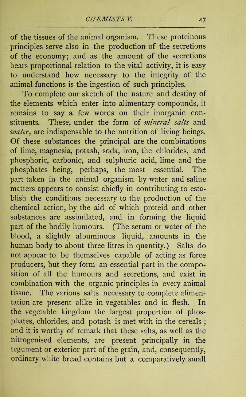 of the tissues of the animal organism. These proteinous principles serve also in the production of the secretions of the economy; and as the amount of the secretions bears proportional relation to the vital activity, it is easy to understand how necessary to the integrity of the animal functions is the ingestion of such principles. To complete our sketch of the nature and destiny of the elements which enter into alimentary compounds, it remains to say a few words on their inorganic con- stituents. These, under the form of mineral salts and water, are indispensable to the nutrition of living beings. Of these substances the principal are the combinations of lime, magnesia, potash, soda, iron, the chlorides, and phosphoric, carbonic, and sulphuric acid, lime and the phosphates being, perhaps, the most essential. The part taken in the animal organism by water and saline matters appears to consist chiefly in contributing to esta- blish the conditions necessary to the production of the chemical action, by the aid of which proteid and other substances are assimilated, and in forming the liquid part of the bodily humours. (The serum or water of the blood, a slightly albuminous liquid, amounts in the human body to about three litres in quantity.) Salts do not appear to be themselves capable of acting as force producers, but they form an essential part in the compo- sition of all the humours and secretions, and exist in combination with the organic principles in every animal tissue. The various salts necessary to complete alimen- tation are present alike in vegetables and in flesh. In the vegetable kingdom the largest proportion of phos- phates, chlorides, and potash is met with in the cereals ; and it is worthy of remark that these salts, as well as the nitrogenised elements, are present principally in the tegument or exterior part of the grain, and, consequently, ordinary white bread contains but a comparatively small