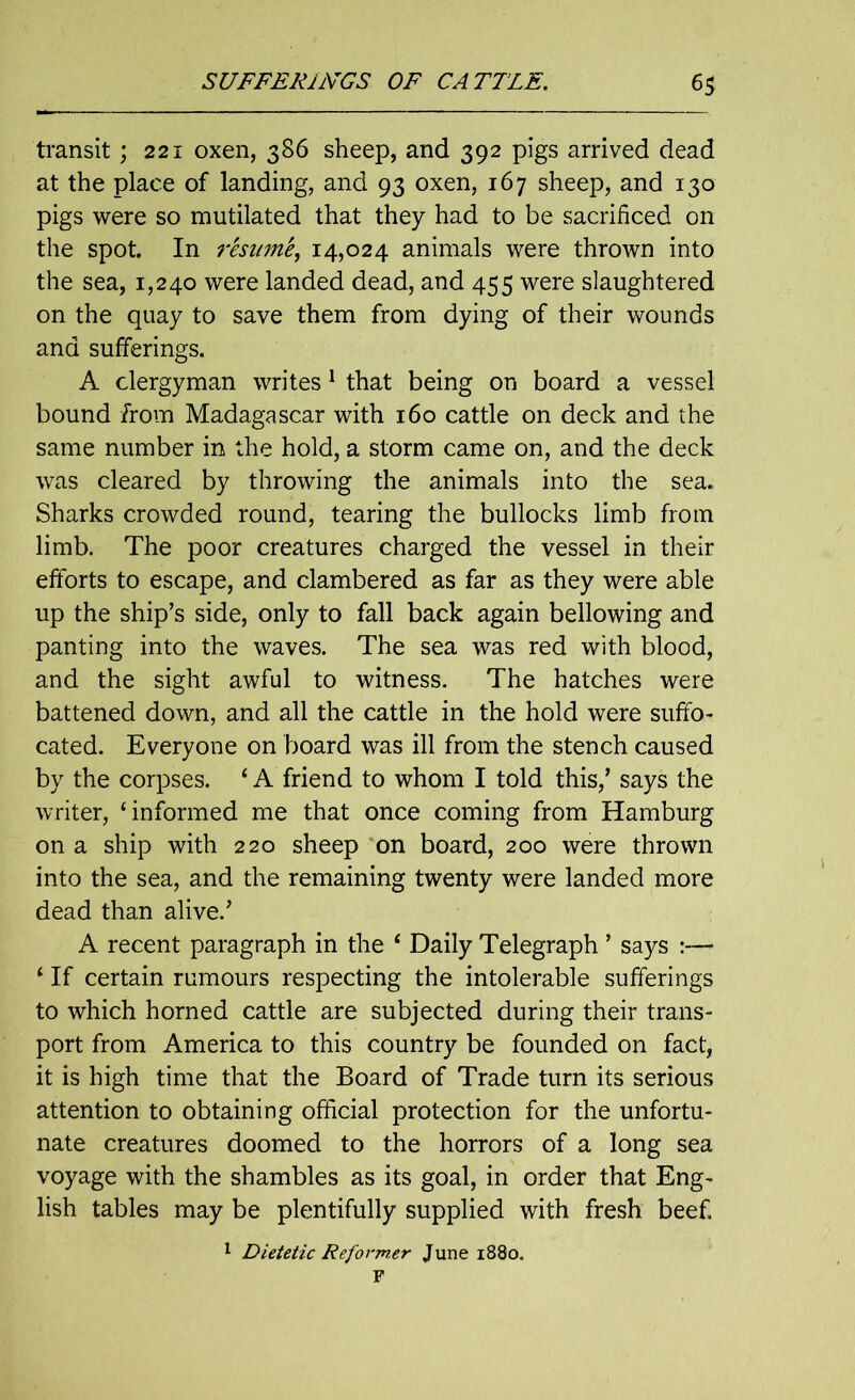 transit; 221 oxen, 386 sheep, and 392 pigs arrived dead at the place of landing, and 93 oxen, 167 sheep, and 130 pigs were so mutilated that they had to be sacrificed on the spot. In resume, 14,024 animals were thrown into the sea, 1,240 were landed dead, and 455 were slaughtered on the quay to save them from dying of their wounds and sufferings. A clergyman writes 1 that being on board a vessel bound from Madagascar with 160 cattle on deck and the same number in the hold, a storm came on, and the deck was cleared by throwing the animals into the sea. Sharks crowded round, tearing the bullocks limb from limb. The poor creatures charged the vessel in their efforts to escape, and clambered as far as they were able up the ship’s side, only to fall back again bellowing and panting into the waves. The sea was red with blood, and the sight awful to witness. The hatches were battened down, and all the cattle in the hold were suffo- cated. Everyone on board was ill from the stench caused by the corpses. ‘ A friend to whom I told this,’ says the writer, ‘informed me that once coming from Hamburg on a ship with 220 sheep on board, 200 were thrown into the sea, and the remaining twenty were landed more dead than alive.’ A recent paragraph in the ‘ Daily Telegraph ’ says :— * If certain rumours respecting the intolerable sufferings to which horned cattle are subjected during their trans- port from America to this country be founded on fact, it is high time that the Board of Trade turn its serious attention to obtaining official protection for the unfortu- nate creatures doomed to the horrors of a long sea voyage with the shambles as its goal, in order that Eng- lish tables may be plentifully supplied with fresh beef. 1 Dietetic Reformer June 1880. F