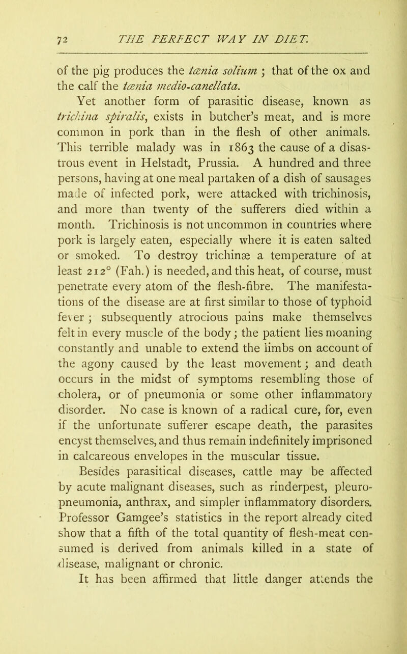 of the pig produces the tamia solium \ that of the ox and the calf the tamia mcdio-canellata. Yet another form of parasitic disease, known as trichina spiralis, exists in butcher’s meat, and is more common in pork than in the flesh of other animals. This terrible malady was in 1863 the cause of a disas- trous event in Helstadt, Prussia. A hundred and three persons, having at one meal partaken of a dish of sausages made of infected pork, were attacked with trichinosis, and more than twenty of the sufferers died within a month. Trichinosis is not uncommon in countries where pork is largely eaten, especially where it is eaten salted or smoked. To destroy trichinae a temperature of at least 2120 (Fah.) is needed, and this heat, of course, must penetrate every atom of the flesh-fibre. The manifesta- tions of the disease are at first similar to those of typhoid fever ; subsequently atrocious pains make themselves felt in every muscle of the body; the patient lies moaning constantly and unable to extend the limbs on account of the agony caused by the least movement; and death occurs in the midst of symptoms resembling those of cholera, or of pneumonia or some other inflammatory disorder. No case is known of a radical cure, for, even if the unfortunate sufferer escape death, the parasites encyst themselves, and thus remain indefinitely imprisoned in calcareous envelopes in the muscular tissue. Besides parasitical diseases, cattle may be affected by acute malignant diseases, such as rinderpest, pleuro- pneumonia, anthrax, and simpler inflammatory disorders. Professor Gamgee’s statistics in the report already cited show that a fifth of the total quantity of flesh-meat con- sumed is derived from animals killed in a state of disease, malignant or chronic. It has been affirmed that little danger attends the