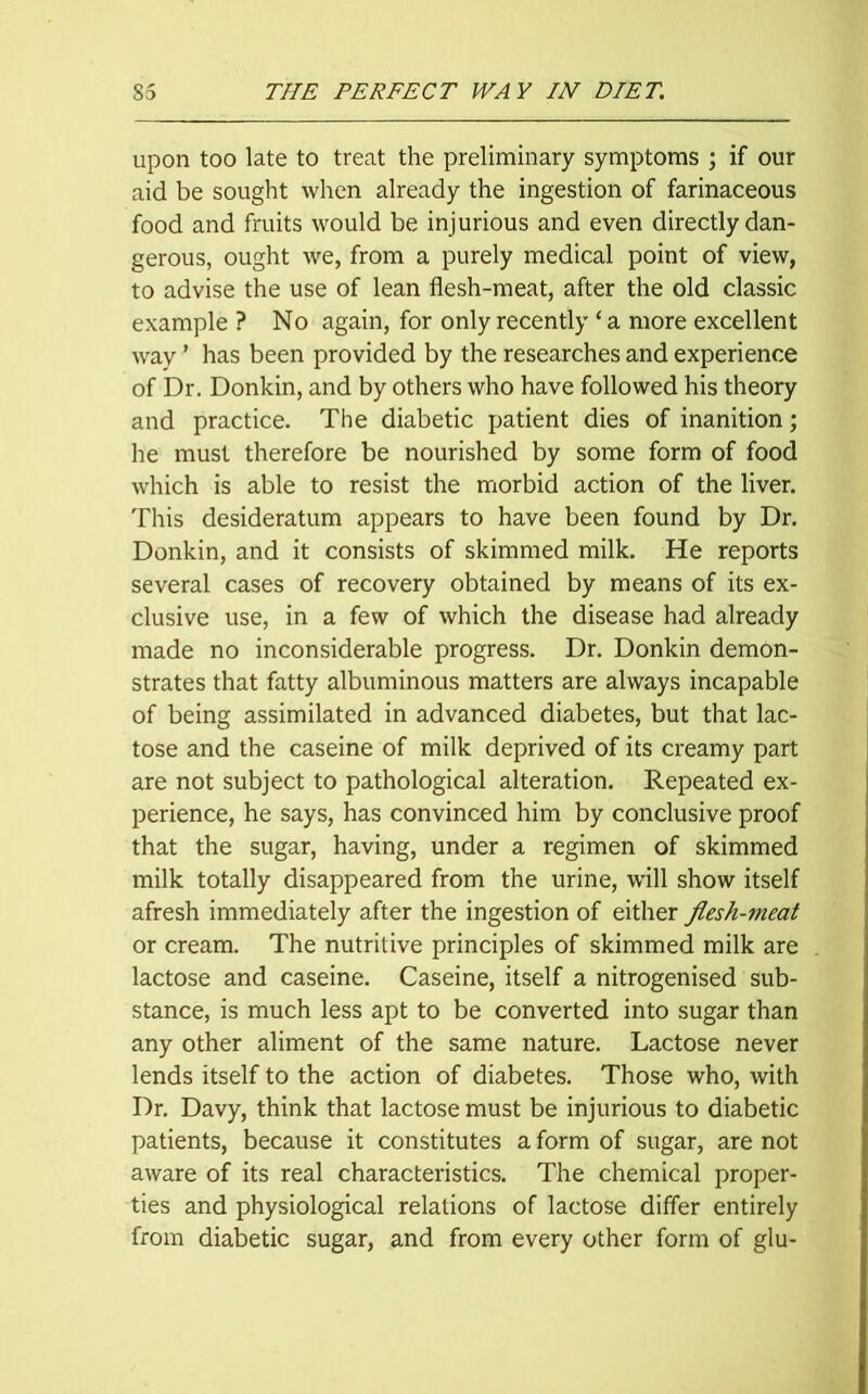 upon too late to treat the preliminary symptoms ; if our aid be sought when already the ingestion of farinaceous food and fruits would be injurious and even directly dan- gerous, ought we, from a purely medical point of view, to advise the use of lean flesh-meat, after the old classic example ? No again, for only recently * a more excellent way' has been provided by the researches and experience of Dr. Donkin, and by others who have followed his theory and practice. The diabetic patient dies of inanition; he must therefore be nourished by some form of food which is able to resist the morbid action of the liver. This desideratum appears to have been found by Dr. Donkin, and it consists of skimmed milk. He reports several cases of recovery obtained by means of its ex- clusive use, in a few of which the disease had already made no inconsiderable progress. Dr. Donkin demon- strates that fatty albuminous matters are always incapable of being assimilated in advanced diabetes, but that lac- tose and the caseine of milk deprived of its creamy part are not subject to pathological alteration. Repeated ex- perience, he says, has convinced him by conclusive proof that the sugar, having, under a regimen of skimmed milk totally disappeared from the urine, will show itself afresh immediately after the ingestion of either flesh-meat or cream. The nutritive principles of skimmed milk are lactose and caseine. Caseine, itself a nitrogenised sub- stance, is much less apt to be converted into sugar than any other aliment of the same nature. Lactose never lends itself to the action of diabetes. Those who, with Dr. Davy, think that lactose must be injurious to diabetic patients, because it constitutes a form of sugar, are not aware of its real characteristics. The chemical proper- ties and physiological relations of lactose differ entirely from diabetic sugar, and from every other form of glu-