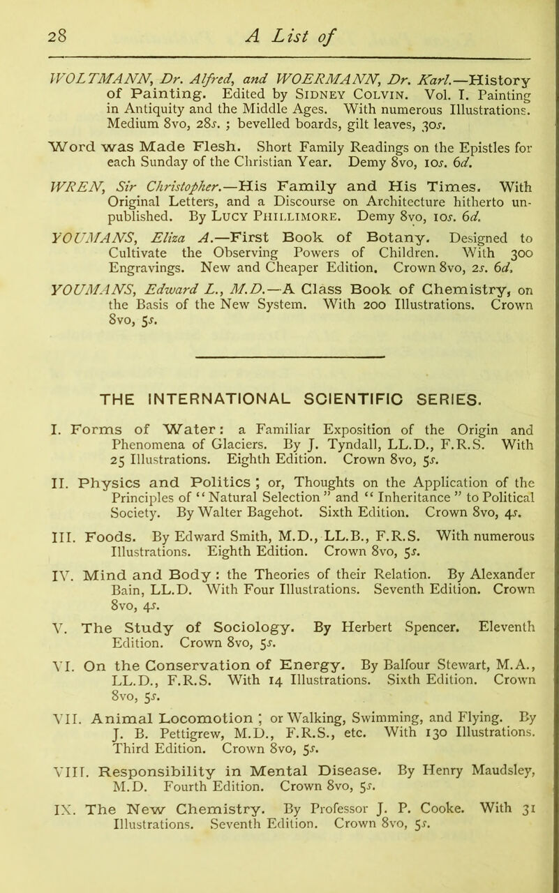 WOLTMANN, Dr. Alfred,\ and WO ERMA NN, Dr. Karl.— History of Painting. Edited by Sidney Colvin. Vol. I. Painting in Antiquity and the Middle Ages. With numerous Illustrations. Medium 8vo, 28j. ; bevelled boards, gilt leaves, 30s. Word was Made Flesh. Short Family Readings on the Epistles for each Sunday of the Christian Year. Demy 8vo, ioj. 6d. WREN, Sir Christopher.—His Family and His Times. With Original Letters, and a Discourse on Architecture hitherto un- published. By Lucy Phillimore. Demy 8vo, ioj. 6d. YOUMANS, Eliza A.—First Book of Botany. Designed to Cultivate the Observing Powers of Children. With 300 Engravings. New and Cheaper Edition. Crown 8vo, 2s. 6d, YOUMANS, Edward L., M.D.—A Class Book of Chemistry, on the Basis of the New System. With 200 Illustrations. Crown 8vo, 5j. THE INTERNATIONAL SCIENTIFIC SERIES. I. Forms of Water: a Familiar Exposition of the Origin and Phenomena of Glaciers. By J. Tyndall, LL.D., F.R.S. With 25 Illustrations. Eighth Edition. Crown 8vo, 5^. II. Physics and Politics ; or, Thoughts on the Application of the Principles of “Natural Selection ” and “ Inheritance ” to Political Society. By Walter Bagehot. Sixth Edition. Crown 8vo, 4J. III. Foods. By Edward Smith, M.D., LL.B., F.R.S. With numerous Illustrations. Eighth Edition. Crown 8vo, 5^. IV. Mind and Body : the Theories of their Relation. By Alexander Bain, LL.D. With Four Illustrations. Seventh Edition. Crown 8vo, 4J. V. The Study of Sociology. By Herbert Spencer. Eleventh Edition. Crown 8vo, 5^. VI. On the Conservation of Energy. By Balfour Stewart, M.A., LL.D., F.R.S. With 14 Illustrations. Sixth Edition. Crown 8vo, 5j. VII. Animal Locomotion ; or Walking, Swimming, and Flying. By J. B. Pettigrew, M.D., F.R.S., etc. With 130 Illustrations. Third Edition. Crown 8vo, S-*1* VIIT. Responsibility in Mental Disease. By Henry Maudsley, M.D. Fourth Edition. Crown 8vo, 5j. IX. The New Chemistry. By Professor J. P. Cooke. With 31 Illustrations. Seventh Edition. Crown 8vo, 5.L