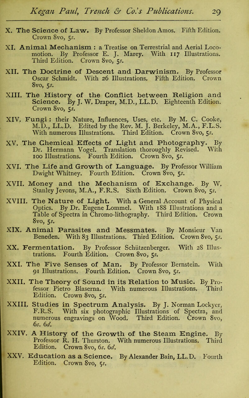 X. The Science of Law. By Professor Sheldon Amos. Fifth Edition. Crown 8vo, 5^. XI. Animal Mechanism : a Treatise on Terrestrial and Aerial Loco- motion. By Professor E. J. Marey. With 117 Illustrations. Third Edition. Crown 8vo, 5^. XII. The Doctrine of Descent and Darwinism. By Professor Oscar Schmidt. With 26 Illustrations. Fifth Edition. Crown 8vo, $s. XIII. The History of the Conflict between Religion and Science. By J. W. Draper, M.D., LL.D. Eighteenth Edition. Crown 8vo, 5j. XIV. Fungi : their Nature, Influences, Uses, etc. By M. C. Cooke, M.D., LL.D. Edited by the Rev. M. J. Berkeley, M.A., F.L.S. With numerous Illustrations. Third Edition. Crown 8vo, 5-y. XV. The Chemical Effects of Light and Photography. By Dr. Hermann Vogel. Translation thoroughly Revised. With 100 Illustrations. Fourth Edition. Crown 8vo, 5s. XVI. The Life and Growth of Language. By Professor William Dwight Whitney. Fourth Edition. Crown 8vo, 5^. XVII. Money and the Mechanism of Exchange. By W. Stanley Jevons, M.A., F.R.S. Sixth Edition. Crown 8vo, 5^. XVIII. The Nature of Light. With a General Account of Physical Optics. By Dr. Eugene Lommel. With 188 Illustrations and a Table of Spectra in Chromo-lithography. Third Edition. Crown 8vo, 5j. XIX. Animal Parasites and Messmates. By Monsieur Van Beneden. With 83 Illustrations. Third Edition. Crown 8vo, 5-r. XX. Fermentation. By Professor Schiitzenberger. With 28 Illus- trations. Fourth Edition. Crown 8vo, 5r. XXI. The Five Senses of Man. By Professor Bernstein. With 91 Illustrations. Fourth Edition. Crown 8vo, 5-r. XXII. The Theory of Sound in its Relation to Music. By Pro- fessor Pietro Blaserna. With numerous Illustrations. Third Edition. Crown 8vo, 5j. XXIII. Studies in Spectrum Analysis. By J. Norman Lockyer. F.R.S. With six photographic Illustrations of Spectra, and numerous engravings on Wood. Third Edition. Crown 8vo, 6s. 6d. XXIV. A History of the Growth of the Steam Engine. By Professor R. H. Thurston. With numerous Illustrations. Third Edition. Crown 8vo, 6s. 6d. XXV. Education as a Science. By Alexander Bain, LL.D. Fourth Edition. Crown 8vo, ijj.