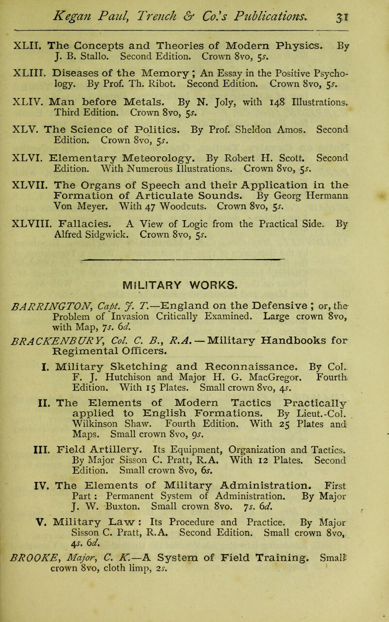 XLII. The Concepts and Theories of Modern Physics. By J. B. Stallo. Second Edition. Crown 8vo, 5j. XLIII. Diseases of the Memory ; An Essay in the Positive Psycho- logy. By Prof. Th. Ribot. Second Edition. Crown 8vo, $s. XLIV. Man before Metals. By N. Joly, with 148 Illustrations* Third Edition. Crown 8vo, 5^. XLV. The Science of Politics. By Prof. Sheldon Amos. Second Edition. Crown 8vo, 5s. XLVI. Elementary Meteorology. By Robert H. Scott. Second Edition. With Numerous Illustrations. Crown 8vo, 5-r. XLVII. The Organs of Speech and their Application in the Formation of Articulate Sounds. By Georg Hermann Von Meyer. With 47 Woodcuts. Crown 8vo, 55-. XLVIII. Fallacies. A View of Logic from the Practical Side. By Alfred Sidgwick. Crown 8vo, 5.s'. MILITARY WORKS. BARRINGTON\ Capt. J. T— England on the Defensive ; or, the Problem of Invasion Critically Examined. Large crown 8vo, with Map, ys. 6d. BRACKENS UR V, Col. C. B., R.A. — Military Handbooks for Regimental Officers. I. Military Sketching and Reconnaissance. By Col. F. J. Hutchison and Major H. G. MacGregor. Fourth Edition. With 15 Plates. Small crown 8vo, 4s. II. The Elements of Modern Tactics Practically applied to English Formations. By Lieut.-Col. Wilkinson Shaw. Fourth Edition. With 25 Plates and Maps. Small crown 8vo, gs. III. Field Artillery. Its Equipment, Organization and Tactics. By Major Sisson C. Pratt, R.A. With 12 Plates. Second Edition. Small crown 8vo, 6s. IV. The Elements of Military Administration. First Part: Permanent System of Administration. By Major J. W. Buxton. Small crown 8vo. Js. 6d. V. Military Law: Its Procedure and Practice. By Major Sisson C. Pratt, R.A. Second Edition. Small crown 8vo, 4-r. 6d. BROOKE, Major, C. K.—A System of Field Training. Smalt crown 8vo, cloth limp, 2s.