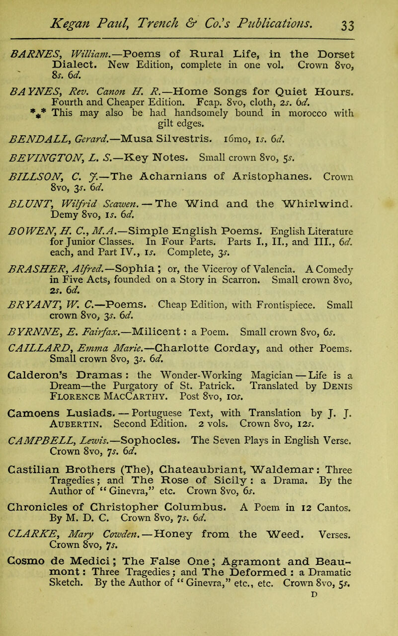 BARNES, William.—Poems of Rural Life, in the Dorset Dialect. New Edition, complete in one vol. Crown 8vo, 8s. 6d. BAYNES, Rev. Canon H. R.—Home Songs for Quiet Hours. Fourth and Cheaper Edition. Fcap. 8vo, cloth, 2s. 6d. %* This may also be had handsomely bound in morocco with gilt edges. BENE ALL, Gerard.—Musa Silvestris. i6mo, is. 6d. BEVINGTON, L. S.—Key Notes. Small crown 8vo, 5>r. BILLSON, C. J.—The Acharnians of Aristophanes. Crown 8vo, 3s. 6d. BLUNT, Wilfrid Scawen. — The Wind and the Whirlwind. Demy 8vo, is. 6d. BOWEN, H. C., M.A.—Simple English Poems. English Literature for Junior Classes. In Four Parts. Parts I., II., and III., 6d. each, and Part IV., is. Complete, 3s. BRASHER, Alfred.— Sophia ; or, the Viceroy of Valencia. A Comedy in Five Acts, founded on a Story in Scarron. Small crown 8vo, 2s. 6d. BRYANT, W. C.—Poems. Cheap Edition, with Frontispiece. Small crown 8vo, 3s. 6d. BYRNNE, E. Fairfax.—Milicent: a Poem. Small crown 8vo, 6s. CAILLARD, Emma Marie.—Charlotte Corday, and other Poems. Small crown 8vo, 3^. 6d. Calderon’s Dramas: the Wonder-Working Magician — Life is a Dream—the Purgatory of St. Patrick. Translated by Denis Florence MacCarthy. Post 8vo, 10s. Camoens Lusiads. — Portuguese Text, with Translation by J. J. Aubertin. Second Edition. 2 vols. Crown 8vo, 12s. CAMPBELL, Lewis.—Sophocles. The Seven Plays in English Verse. Crown 8vo, Js. 6d. Castilian Brothers (The), Chateaubriant, Waldemar: Three Tragedies; and The Rose of Sicily : a Drama. By the Author of “ Ginevra,” etc. Crown 8vo, 6s. Chronicles of Christopher Columbus. A Poem in 12 Cantos. By M. D. C. Crown 8vo, Js. 6d. CLARKE, Mary Cowden. — Honey from the Weed. Verses. Crown 8vo, Js. Cosmo de Medici; The False One; Agramont and Beau- mont : Three Tragedies; and The Deformed : a Dramatic Sketch. By the Author of “ Ginevra,” etc., etc. Crown 8vo, 3s. D