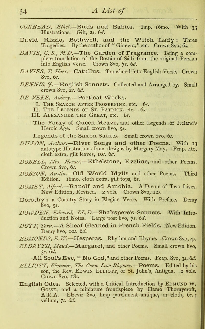 COXHEAD, Ethel.—Birds and Babies. Imp. i6mo. With 33' Illustrations. Gilt, 2s. 6d. David Rizzio, Both well, and the Witch Lady: Three Tragedies. By the author of “ Ginevra,” etc. Crown 8vo, 6j. DAVIE, G.S., M.D.—The Garden of Fragrance. Being a com- plete translation of the Bostan of Sadi from the original Persian into English Verse. Crown 8vo, *]s. 6d. DA VIES, T. Hart.—Catullus. Translated into English Verse. Crown 8vo, 6s. DENNIS, J.—English Sonnets. Collected and Arranged by. Small crown 8vo, 2s. 6d. DE VERE, Aubrey.—Poetical Works. I. The Search after Proserpine, etc. 6s. II. The Legends of St. Patrick, etc. 6s. III. Alexander the Great, etc. 6s. The Foray of Queen Meave, and other Legends of Ireland’s Heroic Age. Small crown 8vo, 5J. Legends of the Saxon Saints. Small crown 8vo, 6s. DILLON, Arthur.—River Songs and other Poems. With 13 autotype Illustrations from designs by Margery May. Fcap. 4to, cloth extra, gilt leaves, ioj. 6d. DOBELL, Mrs. Horace.—Ethelstone, Eveline, and other Poems. Crown 8vo, 6s. DOBSON, Austin.—Old Wrorld Idylls and other Poems. Third Edition. i8mo, cloth extra, gilt tops, 6s. DOMET, Alfred.—Ranolf and Amohia. A Dream of Two Lives. New Edition, Revised. 2 vols. Crown 8vo, 12s. Dorothy : a Country Story in Elegiac Verse. With Preface. Demy 8vo, $s. DOWDEN, Edward, LL.D.—Shakspere’s Sonnets. With Intro- duction and Notes. Large post 8vo, 7s. 6d. DUTT, Toru.—A Sheaf Gleaned in French Fields. New Edition. Demy 8vo, ioj'. 6d. EDMONDS, E. W.—Hesperas. Rhythm and Rhyme. Crown 8vo, 45-. ELDRYTH, Maud.—Margaret, and other Poems. Small crown 8vo, 3s- 6>d. All Soul’s Eve, “No God,” and other Poems. Fcap. 8vo, 3j. 6d. ELLIOTT, Ebenezer, The Corn Law Rhymer.—Poems. Edited by his son, the Rev. Edwin Elliott, of St. John’s, Antigua. 2 vols. Crown 8vo, i8j. English Odes. Selected, with a Critical Introduction by Edmund W. Gosse, and a miniature frontispiece by Hamo Thomycroft, A.R.A. Elzevir 8vo, limp parchment antique, or cloth, 6s. ; vellum, 7s. 6d.