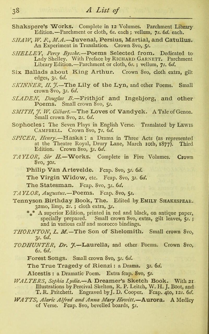 Shakspere’s Works. Complete in 12 Volumes. Parchment Library Edition.—Parchment or cloth, 6s. each; vellum, Js. 6d. each. SHAW, W. F, M.A.—Juvenal, Persius, Martial, and Catullus. An Experiment in Translation. Crown 8vo, 5s. SHELLEY, Percy Bysshe.—Poems Selected from. Dedicated to Lady Shelley. With Preface by Richard Garnett. Parchment Library Edition.—Parchment or cloth, 6s. ; vellum, 7s. 6d. Six Ballads about King Arthur. Crown 8vo, cloth extra, gilt edges, 3-r. 6d. SKINNER, H. J.— The Lily of the Lyn, and other Poems. Small crown 8vo, 3.r. 6d. SLADEN, Douglas B.—Frithjof and Ingebjorg, and other Poems. Small crown 8vo, 5«y. SMITH; J. W. Gilhart.—The Loves of Vandyck. A Tale of Genoa. Small crown 8vo, 2s. 6d. Sophocles : The Seven Plays in English Verse. Translated by Lewis Campbell. Crown 8vo, *]s. 6d. SPICER, Henry.—Haska , a Drama in Three Acts (as represented at the Theatre Royal, Drury Lane, March 10th, 1877). Third Edition. Crown 8vo, 33-. 6d. TAYLOR, Sir H.—Works. Complete in Five Volumes. Crown 8vo, 30J. Philip Van Artevelde. Fcap. 8vo, 33-. 6d. The Virgin Widow, etc. Fcap. 8vo, 3^. 6d. The Statesman. Fcap. 8vo, 3^. 6d. TAYLOR, Augustus.—Poems. Fcap. 8vo, 5^* Tennyson Birthday Book, The. Edited by Emily Shakespear. 32mo, limp, 2s. ; cloth extra, 3-r. *** A superior Edition, printed in red and black, on antique paper, specially prepared. Small crown 8vo, extra, gilt leaves, 53-. ; and in various calf and morocco bindings. THORNTON, L. M. —The Son of Shelomith. Small crown 8vo, 3s- 6d. TODHUNTER, Dr. J.—Laurella, and other Poems. Crown 8vo, 6s. 6d. Forest Songs. Small crown 8vo, 3J. 6d. The True Tragedy of Rienzi: a Drama. 3.?. 6d. Alcestis : a Dramatic Poem. Extra fcap. 8vo, $s. WALTERS, Sophia Lydia.—A Dreamer’s Sketch Book. With 21 Illustrations by Percival Skelton, R. P. Leitch, W. H. J. Boot, and T. R. Pritchett. Engraved byj. D. Cooper. Fcap. 4to, 12s. 6d. WA TTS, Alaric Alfred and Anna Mary Howitt.—Aurora. A Medley of Verse. Fcap. 8vo, bevelled boards, 5s.