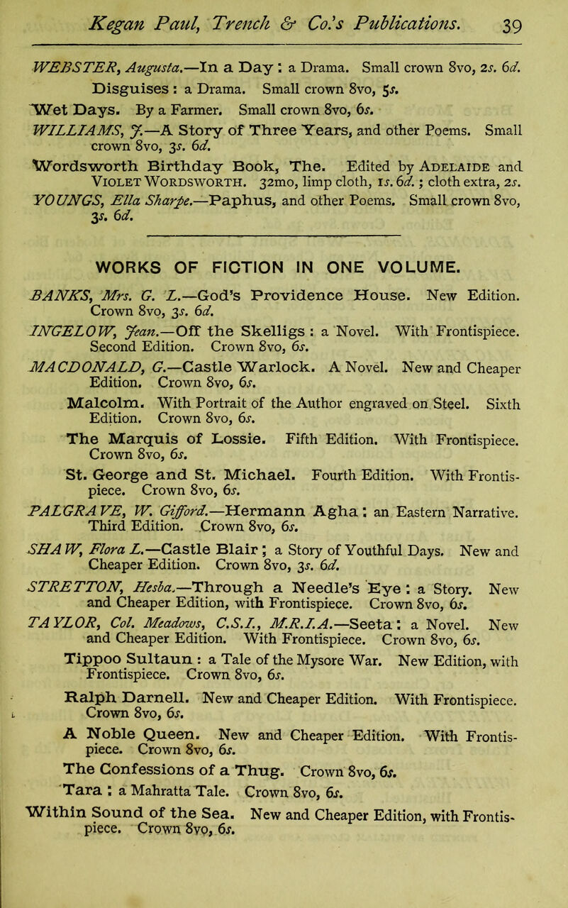 WEBSTER, Augusta.—In a Day : a Drama. Small crown 8vo, is. 6d. Disguises : a Drama. Small crown 8vo, 5s. Wet Days. By a Farmer. Small crown 8vo, 6^. WILLIAMS, J.—A Story of Three Years, and other Poems. Small crown 8vo, 3^. 6d. Wordsworth Birthday Book, The. Edited by Adelaide and Violet Wordsworth. 32mo, limp cloth, is. 6d.; cloth extra, is. YOUNGS, Ella Sharpe.—Paphus, and other Poems. Small crown 8vo, 3*. 6d. WORKS OF FICTION IN ONE VOLUME. BANNS, Mrs. G. L.—God’s Providence House. New Edition. Crown 8vo, 3.?. 6d. INGELOW, Jean.—Off the Skelligs : a Novel. With Frontispiece. Second Edition. Crown 8vo, 6s. MACDONALD, G.—Castle Warlock. A Novel. New and Cheaper Edition. Crown 8vo, 6s. Malcolm. With Portrait of the Author engraved on Steel. Sixth Edition. Crown 8vo, 6s. The Marquis of Lossie. Fifth Edition. With Frontispiece. Crown 8vo, 6s. St. George and St. Michael. Fourth Edition. With Frontis- piece. Crown 8vo, 6s. PALGRA VE, W. Gifford.—Hermann Agha : an Eastern Narrative. Third Edition. Crown 8vo, 6s. SNA W, Flora L.—Castle Blair ; a Story of Youthful Days. New and Cheaper Edition. Crown 8vo, 3s. 6d. STRETTON, Hesha.—Through a Needle’s Eye : a Story. New and Cheaper Edition, with Frontispiece. Crown 8vo, 6s. TA YLOR, Col. Meadows, C.S.I., M.R.I.A.—Seeta a Novel. New and Cheaper Edition. With Frontispiece. Crown 8vo, 6s. Tippoo Sultaun : a Tale of the Mysore War. New Edition, with Frontispiece. Crown 8vo, 6s. Ralph Darnell. New and Cheaper Edition. With Frontispiece. Crown 8vo, 6s. A Noble Queen. New and Cheaper Edition. With Frontis- piece. Crown 8vo, 6s. The Confessions of a Thug. Crown 8vo, 6s. Tara : a Mahratta Tale. Crown 8vo, 6s. Within Sound of the Sea. New and Cheaper Edition, with Frontis- piece. Crown 8vo, 6s.