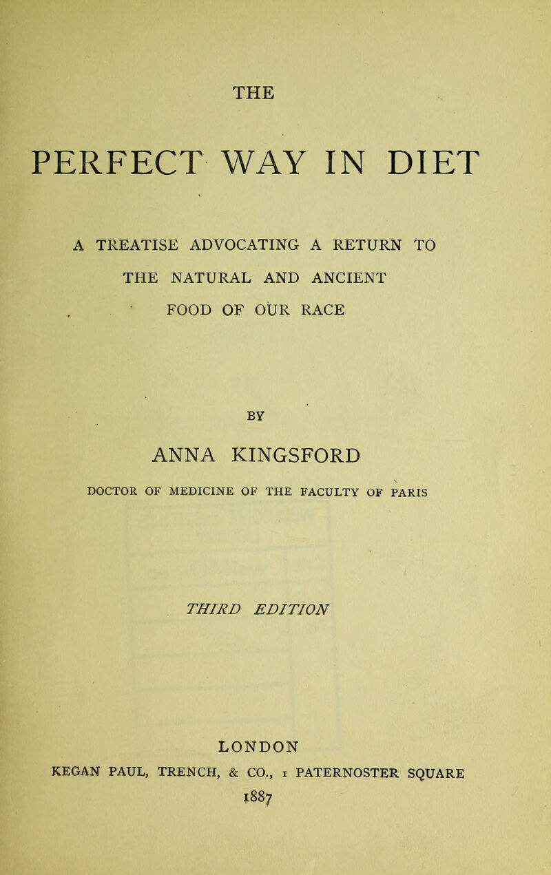 PERFECT WAY IN DIET A TREATISE ADVOCATING A RETURN TO THE NATURAL AND ANCIENT FOOD OF OUR RACE BY ANNA KINGSFORD DOCTOR OF MEDICINE OF THE FACULTY OF PARIS THIRD EDITION LONDON KEGAN PAUL, TRENCH, & CO., i PATERNOSTER SQUARE