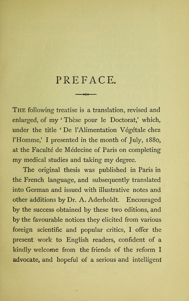 PREFACE. The following treatise is a translation, revised and enlarged, of my ‘ These pour le Doctorat,’ which, under the title ‘ De TAlimentation Veg^tale chez FHomme,’ I presented in the month of July, 1880, at the Faculte de Medecine of Paris on completing my medical studies and taking my degree. The original thesis was published in Paris in the French language, and subsequently translated into German and issued with illustrative notes and other additions by Dr. A. Aderholdt. Encouraged by the success obtained by these two editions, and by the favourable notices they elicited from various foreign scientific and popular critics, I offer the present work to English readers, confident of a kindly welcome from the friends of the reform I advocate, and hopeful of a serious and intelligent