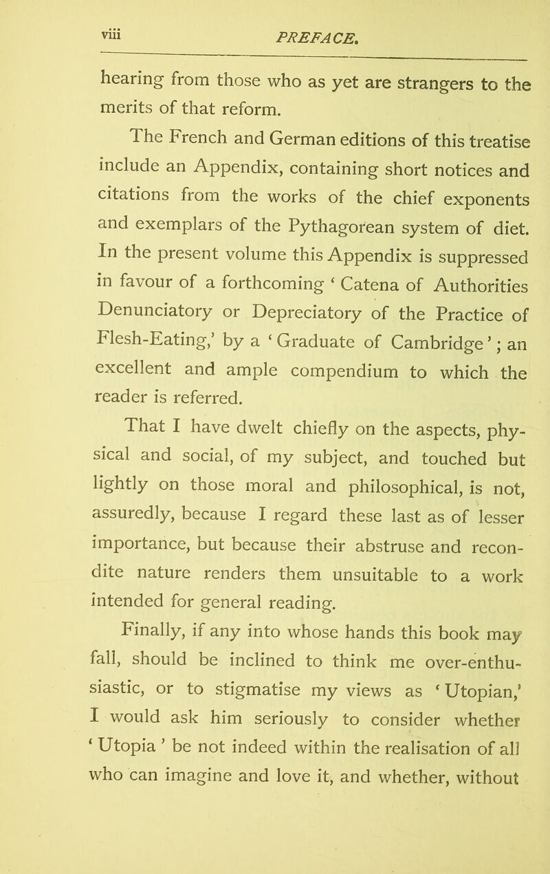 hearing from those who as yet are strangers to the merits of that reform. The French and German editions of this treatise include an Appendix, containing short notices and citations from the works of the chief exponents and exemplars of the Pythagorean system of diet. In the present volume this Appendix is suppressed in favour of a forthcoming ‘ Catena of Authorities Denunciatory or Depreciatory of the Practice of Flesh-Eating/ by a ‘ Graduate of Cambridge ’; an excellent and ample compendium to which the reader is referred. That I have dwelt chiefly on the aspects, phy- sical and social, of my subject, and touched but lightly on those moral and philosophical, is not, assuredly, because I regard these last as of lesser importance, but because their abstruse and recon- dite nature renders them unsuitable to a work intended for general reading. Finally, if any into whose hands this book may fall, should be inclined to think me over-enthu- siastic, or to stigmatise my views as c Utopian,’ I would ask him seriously to consider whether ‘ Utopia ’ be not indeed within the realisation of all who can imagine and love it, and whether, without