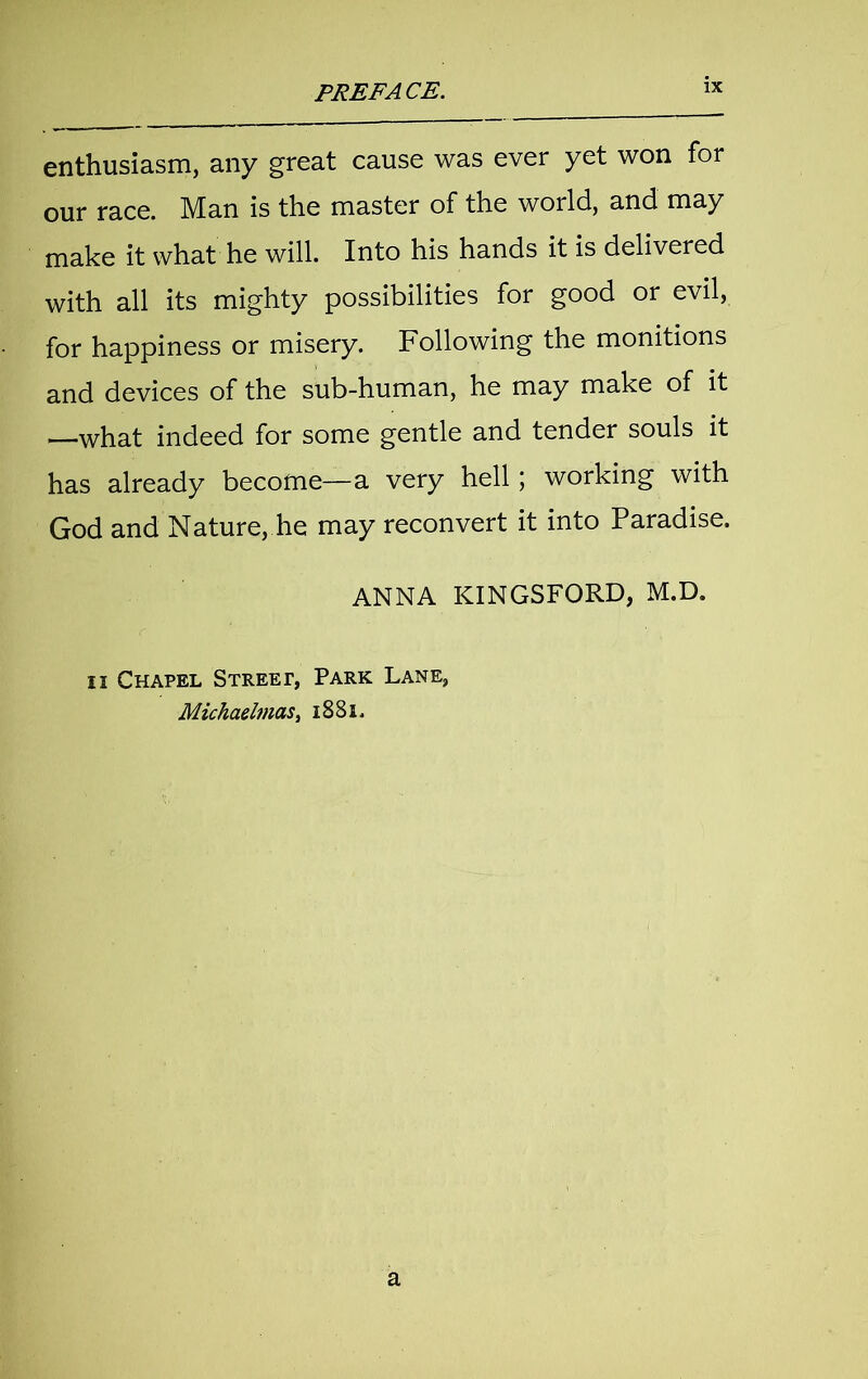 enthusiasm, any great cause was ever yet won for our race. Man is the master of the world, and may make it what he will. Into his hands it is delivered with all its mighty possibilities for good or evil, for happiness or misery. Following the monitions and devices of the sub-human, he may make of it —what indeed for some gentle and tender souls it has already become—a very hell; working with God and Nature, he may reconvert it into Paradise. ANNA KINGSFORD, M.D. ii Chapel Streep, Park Lane, Michaelmas, 1881. a