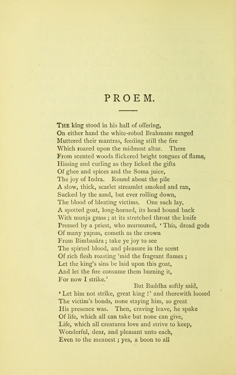 PROEM. The king stood in his hall of offering, On either hand the white-robed Brahmans ranged Muttered their mantras, feeding still the fire Which roared upon the midmost altar. There From scented woods flickered bright tongues of flames Hissing and curling as they licked the gifts Of ghee and spices and the Soma juice, The joy of Indra. Round about the pile A slow, thick, scarlet streamlet smoked and ran, Sucked by the sand, but ever rolling down, The blood of bleating victims. One such lay, A spotted goat, long-horned, its head bound back With munja grass ; at its stretched throat the knife Pressed by a priest, who murmured, ‘ This, dread gods Of many yajnas, cometh as the crown From Bimbasara; take ye joy to see The spirted blood, and pleasure in the scent Of rich flesh roasting ’mid the fragrant flames ; Let the king’s sins be laid upon this goat, And let the fire consume them burning it, For now I strike.’ But Buddha softly said, ‘ Let him not strike, great king ! ’ and therewith loosed The victim’s bonds, none staying him, so great His presence was. Then, craving leave, he spake Of life, which all can take but none can give, Life, which all creatures love and strive to keep, Wonderful, dear, and pleasant unto each, Even to the meanest; yea, a boon to all