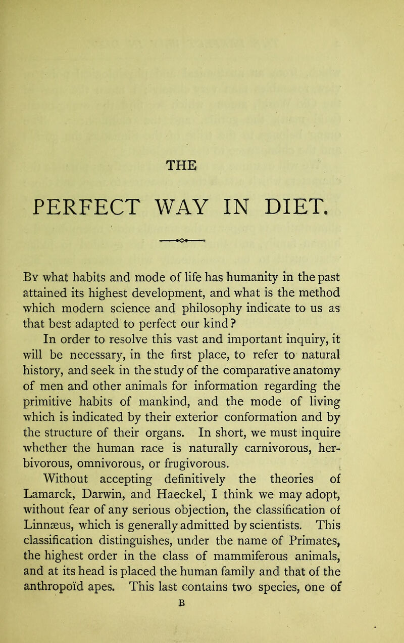 THE PERFECT WAY IN DIET, By what habits and mode of life has humanity in the past attained its highest development, and what is the method which modern science and philosophy indicate to us as that best adapted to perfect our kind ? In order to resolve this vast and important inquiry, it will be necessary, in the first place, to refer to natural history, and seek in the study of the comparative anatomy of men and other animals for information regarding the primitive habits of mankind, and the mode of living which is indicated by their exterior conformation and by the structure of their organs. In short, we must inquire whether the human race is naturally carnivorous, her- bivorous, omnivorous, or frugivorous. Without accepting definitively the theories of Lamarck, Darwin, and Haeckel, I think we may adopt, without fear of any serious objection, the classification of Linnaeus, which is generally admitted by scientists. This classification distinguishes, under the name of Primates, the highest order in the class of mammiferous animals, and at its head is placed the human family and that of the anthropoid apes. This last contains two species, one of B