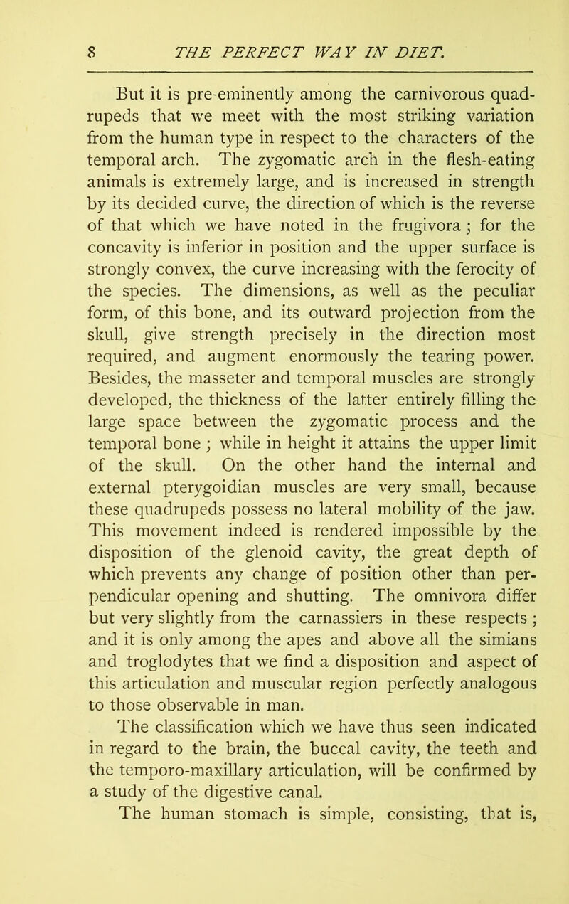 But it is pre-eminently among the carnivorous quad- rupeds that we meet with the most striking variation from the human type in respect to the characters of the temporal arch. The zygomatic arch in the flesh-eating animals is extremely large, and is increased in strength by its decided curve, the direction of which is the reverse of that which we have noted in the frugivora; for the concavity is inferior in position and the upper surface is strongly convex, the curve increasing with the ferocity of the species. The dimensions, as well as the peculiar form, of this bone, and its outward projection from the skull, give strength precisely in the direction most required, and augment enormously the tearing power. Besides, the masseter and temporal muscles are strongly developed, the thickness of the latter entirely filling the large space between the zygomatic process and the temporal bone ; while in height it attains the upper limit of the skull. On the other hand the internal and external pterygoidian muscles are very small, because these quadrupeds possess no lateral mobility of the jaw. This movement indeed is rendered impossible by the disposition of the glenoid cavity, the great depth of which prevents any change of position other than per- pendicular opening and shutting. The omnivora differ but very slightly from the carnassiers in these respects ; and it is only among the apes and above all the simians and troglodytes that we find a disposition and aspect of this articulation and muscular region perfectly analogous to those observable in man. The classification which we have thus seen indicated in regard to the brain, the buccal cavity, the teeth and the temporo-maxillary articulation, will be confirmed by a study of the digestive canal. The human stomach is simple, consisting, that is,