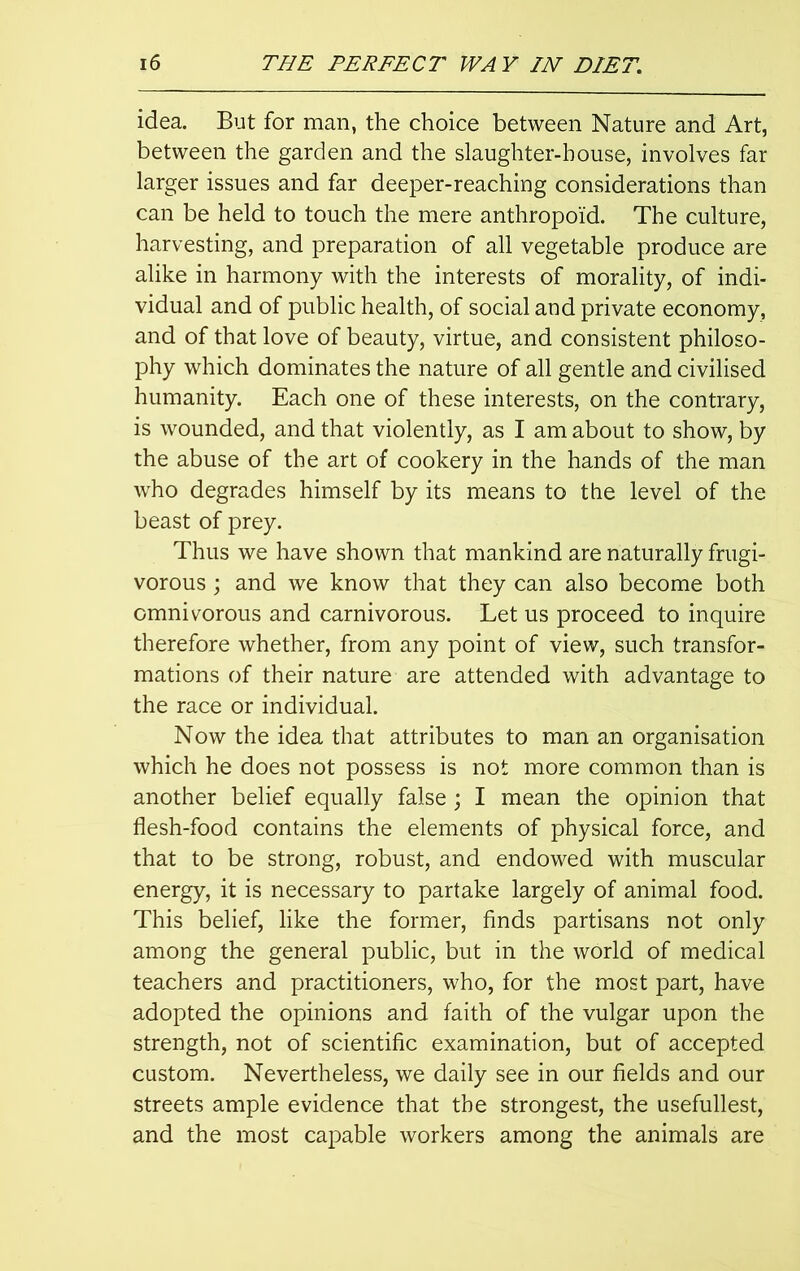 idea. But for man, the choice between Nature and Art, between the garden and the slaughter-house, involves far larger issues and far deeper-reaching considerations than can be held to touch the mere anthropoid. The culture, harvesting, and preparation of all vegetable produce are alike in harmony with the interests of morality, of indi- vidual and of public health, of social aud private economy, and of that love of beauty, virtue, and consistent philoso- phy which dominates the nature of all gentle and civilised humanity. Each one of these interests, on the contrary, is wounded, and that violently, as I am about to show, by the abuse of the art of cookery in the hands of the man who degrades himself by its means to the level of the beast of prey. Thus we have shown that mankind are naturally frugi- vorous; and we know that they can also become both omnivorous and carnivorous. Let us proceed to inquire therefore whether, from any point of view, such transfor- mations of their nature are attended with advantage to the race or individual. Now the idea that attributes to man an organisation which he does not possess is not more common than is another belief equally false; I mean the opinion that flesh-food contains the elements of physical force, and that to be strong, robust, and endowed with muscular energy, it is necessary to partake largely of animal food. This belief, like the former, finds partisans not only among the general public, but in the world of medical teachers and practitioners, who, for the most part, have adopted the opinions and faith of the vulgar upon the strength, not of scientific examination, but of accepted custom. Nevertheless, we daily see in our fields and our streets ample evidence that the strongest, the usefullest, and the most capable workers among the animals are