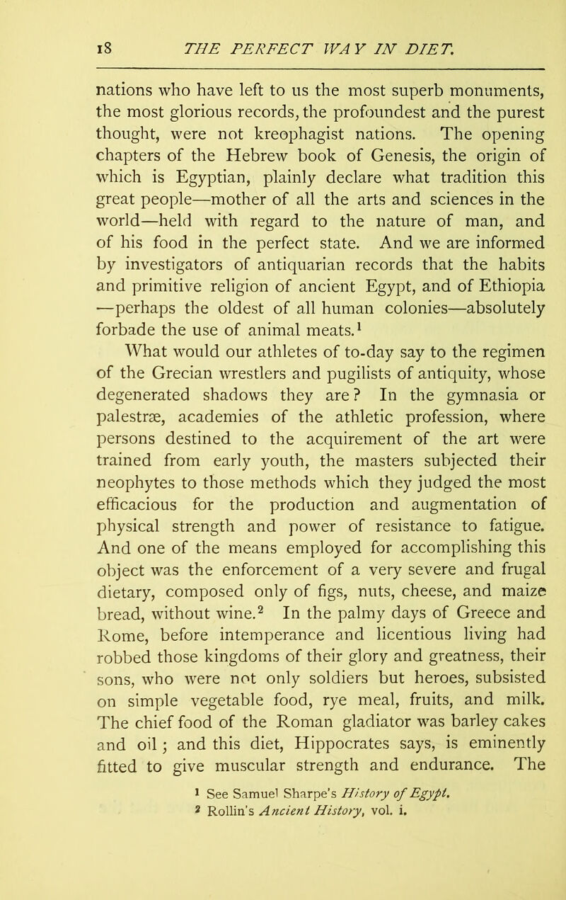 nations who have left to us the most superb monuments, the most glorious records, the profoundest and the purest thought, were not kreophagist nations. The opening chapters of the Hebrew book of Genesis, the origin of which is Egyptian, plainly declare what tradition this great people—mother of all the arts and sciences in the world—held with regard to the nature of man, and of his food in the perfect state. And we are informed by investigators of antiquarian records that the habits and primitive religion of ancient Egypt, and of Ethiopia —perhaps the oldest of all human colonies—absolutely forbade the use of animal meats.1 What would our athletes of to-day say to the regimen of the Grecian wrestlers and pugilists of antiquity, whose degenerated shadows they are ? In the gymnasia or palestrae, academies of the athletic profession, where persons destined to the acquirement of the art were trained from early youth, the masters subjected their neophytes to those methods which they judged the most efficacious for the production and augmentation of physical strength and power of resistance to fatigue. And one of the means employed for accomplishing this object was the enforcement of a very severe and frugal dietary, composed only of figs, nuts, cheese, and maize bread, without wine.2 In the palmy days of Greece and Rome, before intemperance and licentious living had robbed those kingdoms of their glory and greatness, their sons, who were not only soldiers but heroes, subsisted on simple vegetable food, rye meal, fruits, and milk. The chief food of the Roman gladiator was barley cakes and oil; and this diet, Hippocrates says, is eminently fitted to give muscular strength and endurance. The 1 See Samuel Sharpe’s History of Egypt. 2 Rollin’s Ancient History, vol. i.