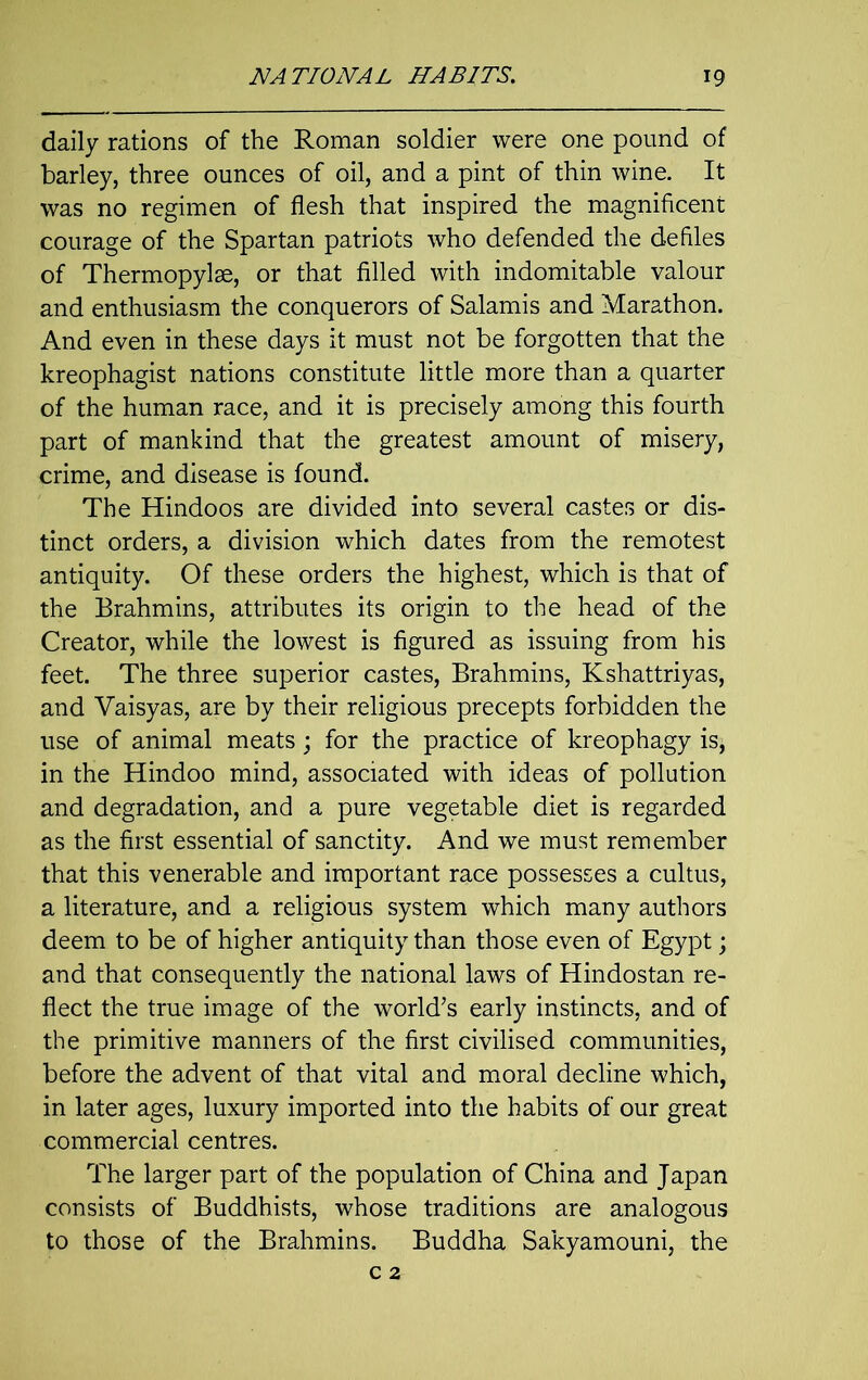 daily rations of the Roman soldier were one pound of barley, three ounces of oil, and a pint of thin wine. It was no regimen of flesh that inspired the magnificent courage of the Spartan patriots who defended the defiles of Thermopylae, or that filled with indomitable valour and enthusiasm the conquerors of Salamis and Marathon. And even in these days it must not be forgotten that the kreophagist nations constitute little more than a quarter of the human race, and it is precisely among this fourth part of mankind that the greatest amount of misery, crime, and disease is found. The Hindoos are divided into several castes or dis- tinct orders, a division which dates from the remotest antiquity. Of these orders the highest, which is that of the Brahmins, attributes its origin to the head of the Creator, while the lowest is figured as issuing from his feet. The three superior castes, Brahmins, Kshattriyas, and Vaisyas, are by their religious precepts forbidden the use of animal meats; for the practice of kreophagy is, in the Hindoo mind, associated with ideas of pollution and degradation, and a pure vegetable diet is regarded as the first essential of sanctity. And we must remember that this venerable and important race possesses a cultus, a literature, and a religious system which many authors deem to be of higher antiquity than those even of Egypt; and that consequently the national laws of Hindostan re- flect the true image of the world’s early instincts, and of the primitive manners of the first civilised communities, before the advent of that vital and moral decline which, in later ages, luxury imported into the habits of our great commercial centres. The larger part of the population of China and Japan consists of Buddhists, whose traditions are analogous to those of the Brahmins. Buddha Sakyamouni, the