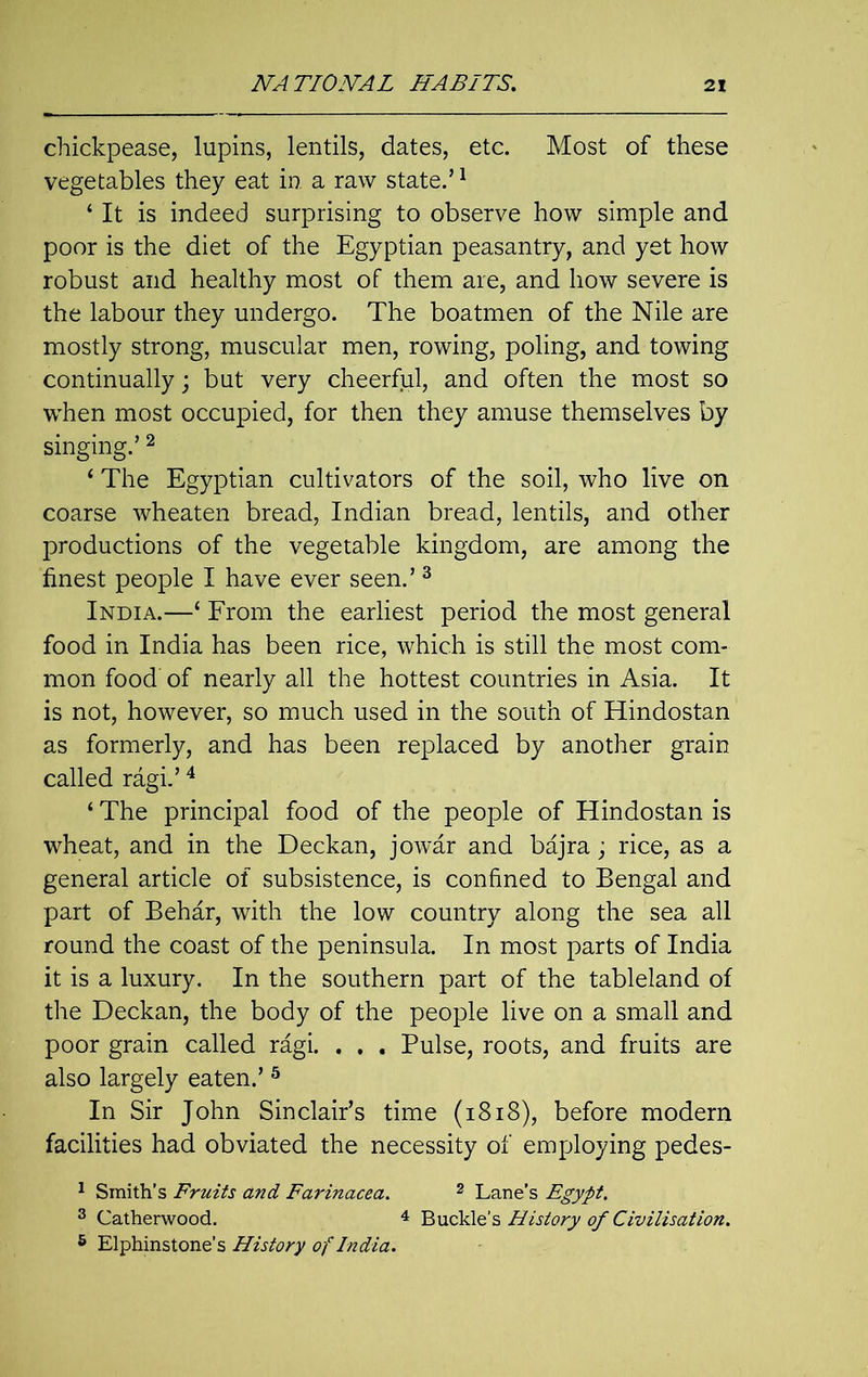 chickpease, lupins, lentils, dates, etc. Most of these vegetables they eat in a raw state.’1 4 It is indeed surprising to observe how simple and poor is the diet of the Egyptian peasantry, and yet how robust and healthy most of them are, and how severe is the labour they undergo. The boatmen of the Nile are mostly strong, muscular men, rowing, poling, and towing continually; but very cheerful, and often the most so when most occupied, for then they amuse themselves by singing.’2 1 The Egyptian cultivators of the soil, who live on coarse wheaten bread, Indian bread, lentils, and other productions of the vegetable kingdom, are among the finest people I have ever seen.’ 3 India.—‘ From the earliest period the most general food in India has been rice, which is still the most com- mon food of nearly all the hottest countries in Asia. It is not, however, so much used in the south of Hindostan as formerly, and has been replaced by another grain called ragi.’4 ‘ The principal food of the people of Hindostan is wheat, and in the Deckan, jowar and bajra; rice, as a general article of subsistence, is confined to Bengal and part of Behar, with the low country along the sea all round the coast of the peninsula. In most parts of India it is a luxury. In the southern part of the tableland of the Deckan, the body of the people live on a small and poor grain called ragi. . . . Pulse, roots, and fruits are also largely eaten.’ 5 In Sir John Sinclair’s time (1818), before modern facilities had obviated the necessity of employing pedes- 1 Smith’s Fruits and Farinacea. 2 Lane’s Egypt. 3 Catherwood. 4 Buckle’s History of Civilisation. 6 Elphinstone’s History of India.