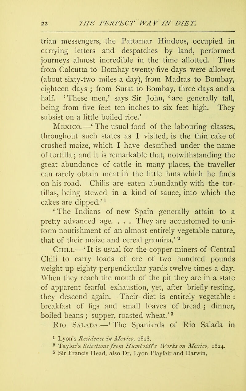 trian messengers, the Pattamar Hindoos, occupied in carrying letters and despatches by land, performed journeys almost incredible in the time allotted. Thus from Calcutta to Bombay twenty-five days were allowed (about sixty-two miles a day), from Madras to Bombay, eighteen days ; from Surat to Bombay, three days and a half. ‘These men,’ says Sir John, ‘are generally tall, being from five feet ten inches to six feet high. They subsist on a little boiled rice.’ Mexico.—‘ The usual food of the labouring classes, throughout such states as I visited, is the thin cake of crushed maize, which I have described under the name of tortilla; and it is remarkable that, notwithstanding the great abundance of cattle in many places, the traveller can rarely obtain meat in the little huts which he finds on his road. Chilis are eaten abundantly with the tor- tillas, being stewed in a kind of sauce, into which the cakes are dipped.’1 ‘ The Indians of new Spain generally attain to a pretty advanced age. . . . They are accustomed to uni- form nourishment of an almost entirely vegetable nature, that of their maize and cereal gramina.’2 Chili.—‘ It is usual for the copper-miners of Central Chili to carry loads of ore of two hundred pounds weight up eighty perpendicular yards twelve times a day. When they reach the mouth of the pit they are in a state of apparent fearful exhaustion, yet, after briefly resting, they descend again. Their diet is entirely vegetable : breakfast of figs and small loaves of bread; dinner, boiled beans ; supper, roasted wheat.’3 Rio Salada.—‘ The Spaniards of Rio Salada in 1 Lyon’s Residence in Mexico, 1828. 2 Taylor's Selections from Humboldt's Works on Mexico, 1824. 3 Sir Francis Head, also Dr. Lyon Playfair and Darwin.