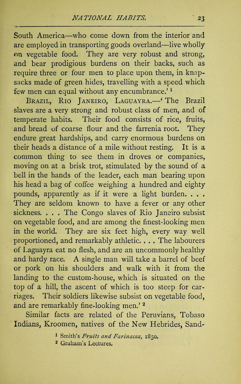 South America—who come down from the interior and are employed in transporting goods overland—live wholly on vegetable food. They are very robust and strong, and bear prodigious burdens on their backs, such as require three or four men to place upon them, in knap- sacks made of green hides, travelling with a speed which few men can equal without any encumbrance.’1 Brazil, Rio Janeiro, Laguayra.—‘ The Brazil slaves are a very strong and robust class of men, and of temperate habits. Their food consists of rice, fruits, and bread of coarse flour and the farrenia root. They endure great hardships, and carry enormous burdens on their heads a distance of a mile without resting. It is a common thing to see them in droves or companies, moving on at a brisk trot, stimulated by the sound of a bell in the hands of the leader, each man bearing upon his head a bag of coffee weighing a hundred and eighty pounds, apparently as if it were a light burden. . . . They are seldom known to have a fever or any other sickness. . . . The Congo slaves of Rio Janeiro subsist on vegetable food, and are among the finest-looking men in the world. They are six feet high, every way well proportioned, and remarkably athletic. . . . The labourers of Laguayra eat no flesh, and are an uncommonly healthy and hardy race. A single man will take a barrel of beef or pork on his shoulders and walk with it from the landing to the custom-house, which is situated on the top of a hill, the ascent of which is too steep for car- riages. Their soldiers likewise subsist on vegetable food, and are remarkably fine-looking men.’ 2 Similar facts are related of the Peruvians, Tobaso Indians, Kroomen, natives of the New Hebrides, Sand- 1 Smith’s Fruits and Farinacea, 1850. 2 Graham’s Lectures.