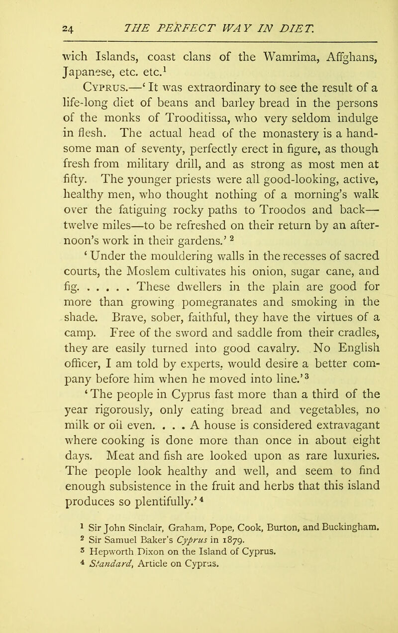 wich Islands, coast clans of the Wamrima, Affghans, Japanese, etc. etc.1 Cyprus.—‘ It was extraordinary to see the result of a life-long diet of beans and barley bread in the persons of the monks of Trooditissa, who very seldom indulge in flesh. The actual head of the monastery is a hand- some man of seventy, perfectly erect in figure, as though fresh from military drill, and as strong as most men at fifty. The younger priests were all good-looking, active, healthy men, who thought nothing of a morning’s walk over the fatiguing rocky paths to Troodos and back— twelve miles—to be refreshed on their return by an after- noon’s work in their gardens.’2 ‘ Under the mouldering walls in the recesses of sacred courts, the Moslem cultivates his onion, sugar cane, and fig These dwellers in the plain are good for more than growing pomegranates and smoking in the shade. Brave, sober, faithful, they have the virtues of a camp. Free of the sword and saddle from their cradles, they are easily turned into good cavalry. No English officer, I am told by experts, would desire a better com- pany before him when he moved into line.’3 ‘ The people in Cyprus fast more than a third of the year rigorously, only eating bread and vegetables, no milk or oil even. ... A house is considered extravagant where cooking is done more than once in about eight days. Meat and fish are looked upon as rare luxuries. The people look healthy and well, and seem to find enough subsistence in the fruit and herbs that this island produces so plentifully.’4 1 Sir John Sinclair, Graham, Pope, Cook, Burton, and Buckingham. 2 Sir Samuel Baker’s Cyprus in 1879. 3 Hepworth Dixon on the Island of Cyprus. 4 Standard, Article on Cyprus.