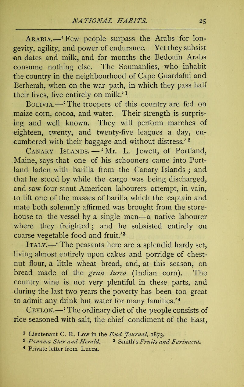 Arabia.—‘Few people surpass the Arabs for lon- gevity, agility, and power of endurance. Yet they subsist on dates and milk, and for months the Bedouin Arabs consume nothing else. The Soumanlies, who inhabit the country in the neighbourhood of Cape Guardafui and Berberah, when on the war path, in which they pass half their lives, live entirely on milk.’1 Bolivia.—‘ The troopers of this country are fed on maize corn, cocoa, and water. Their strength is surpris- ing and well known. They will perform marches of eighteen, twenty, and twenty-five leagues a day, en- cumbered with their baggage and without distress/ 2 Canary Islands. — ‘Mr. L. Jewett, of Portland, Maine, says that one of his schooners came into Port- land laden with barilla from the Canary Islands ; and that he stood by while the cargo was being discharged, and saw four stout American labourers attempt, in vain, to lift one of the masses of barilla which the captain and mate both solemnly affirmed was brought from the store- house to the vessel by a single man—a native labourer where they freighted; and he subsisted entirely on coarse vegetable food and fruit/3 Italy.—‘ The peasants here are a splendid hardy set, living almost entirely upon cakes and porridge of chest- nut flour, a little wheat bread, and, at this season, on bread made of the gran turco (Indian corn). The country wine is not very plentiful in these parts, and during the last two years the poverty has been too great to admit any drink but water for many families/4 Ceylon.—‘ The ordinary diet of the people consists of rice seasoned with salt, the chief condiment of the East, 1 Lieutenant C. R. Low in the Food Journal, 1873. 2 Pa?iama Star and Herald. 3 Smith’s Fruits and Farinacea. 4 Private letter from Lucca.